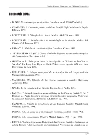 Ense–ar Historia: Notas para una Did‡ctica Renovadora
139
BIBLIOGRAFÍA CITADA
- BUNGE, M. La investigaci—n cient’fica. Barcelona: Ariel. 1980 (7» edici—n).
- CHALMERS, A. La ciencia y c—mo se elabora. Madrid: Siglo Veintiuno de Espa–a
Editores. 1992.
- ECHEVERRêA, J. Filosof’a de la ciencia. Madrid: Akal Ediciones. 1998.
- ECHEVERRêA, J. Introducci—n a la metodolog’a de la ciencia. Madrid: Ed.
C‡tedra. Col. Teorema. 1999.
- ESTANY, A. Modelos de cambio cient’fico. Barcelona: Cr’tica. 1990.
- FEYERABEND, P.K. (1975) Contra el mŽtodo. Esquema de una teor’a anarquista
del Conocimiento. Barcelona: Ariel.
- GARCêA, A. L. ÒPrincipales l’neas de investigaci—n en Did‡ctica de las Ciencias
SocialesÓ. En: Luisa Ruiz Higueras (Ed.) El Saber en el espacio did‡ctico. JaŽn:
Universidad de JaŽn. 1996.
- KERLINGER, F. Enfoque conceptual de la investigaci—n del comportamiento.
MŽxico: Interamericana. 1985.
- MARDONES, J.M. Filosof’a de las ciencias humanas y sociales. Barcelona:
Anthropos. 1982.
- NAGEL, E. La estructura de la Ciencia. Buenos Aires: Paid—s. 1994.
- PAGƒS, J. ÒL’neas de investigaci—n en did‡ctica de las Ciencias SocialesÓ. En: P.
Benejam y J. PagŽs. Ense–ar y aprender Ciencias Sociales, geograf’a e Historia en
la Educaci—n Secundaria. Barcelona: ICE/Horsori Ed. 1977.
- PIZARRO, N. Tratado de metodolog’a de las Ciencias Sociales. Madrid: Siglo
Veintiuno Editores. 1998.
- POPPER, K.R. La l—gica de la investigaci—n cient’fica. Madrid: Tecnos 1962.
- POPPER, K.R. Conocimiento Objetivo. Madrid: Tecnos. 1988 (1» Ed. 1974).
- PRATS, J. ÒLa Investigaci—n en Did‡ctica de las Ciencias Sociales. (Notas para un
debate deseable)Ó. En: Asociaci—n Universitaria del Profesorado de Did‡ctica de las
 