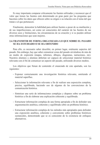 Ense–ar Historia: Notas para una Did‡ctica Renovadora
19
Es muy importante comparar cr’ticamente las fuentes utilizadas y reconocer que el
valor que tienen las fuentes est‡ determinado en gran parte por las preguntas que
hacemos sobre los datos que ofrecen sobre su origen o su relaci—n con el tema del que
tratan o al que pertenecen.
Finalmente, demostrar la habilidad para utilizar fuentes a pesar de su mutilaci—n y
de sus imperfecciones, as’ como ser conscientes del car‡cter de las fuentes de sus
diversos usos y limitaciones, las circunstancias de su creaci—n y si se pueden utilizar
otras informaciones que sean mejores.
2.4.TRANSMITIR DE FORMA ORGANIZADA LO QUE SOBRE EL PASADO
SE HA ESTUDIADO O SE HA OBTENIDO
Para ello, es necesario saber describir, en primer lugar, oralmente aspectos del
pasado. Sin embargo, hay que saber comunicar cosas del pasado sirviŽndose de m‡s de
un medio de expresi—n (mapas, informes, dibujos, diagramas, narraciones, etc).
Nuestros alumnos y alumnas deber’an ser capaces de seleccionar material hist—rico
relevante con el fin de comunicar un aspecto del pasado, utilizando diversos medios.
Los objetivos que llenan de contenido el enunciado de este apartado, son los
siguientes:
- Exponer correctamente una investigaci—n hist—rica relevante, omitiendo el
material superfluo.
- Seleccionar la informaci—n relevante a fin de realizar una exposici—n completa,
precisa, equilibrada, haciendo uso de algunas de las convenciones de la
comunicaci—n hist—rica.
- Sintetizar una serie de informaciones complejas y dispares sobre un problema
hist—rico a fin de elaborar una explicaci—n coherente y equilibrada.
- Estructurar informaci—n compleja de una forma apropiada a fin de defender una
argumentaci—n anal’tica, coherente y equilibrada sobre un problema hist—rico.
- Estructurar informaci—n compleja de los mŽtodos m‡s apropiados para defender
una exposici—n anal’tica, coherente y conveniente sobre problemas hist—ricos
sustanciales, demostrando que se es consciente de la existencia de enfoques
alternativos.
 