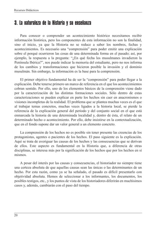 Recursos Did‡cticos
20
3. La naturaleza de la Historia y su enseñanza
Para conocer o comprender un acontecimiento hist—rico necesitamos recibir
informaci—n hist—rica, pero los componentes de esta informaci—n no son la finalidad,
sino el inicio, ya que la Historia no se reduce a saber los nombres, fechas y
acontecimientos. Es necesario una Òcomprensi—nÓ para poder emitir una explicaci—n
sobre el porquŽ ocurrieron las cosas de una determinada forma en el pasado; as’, por
ejemplo, la respuesta a la pregunta: ÒÀEn quŽ fecha los musulmanes invadieron la
Pen’nsula IbŽrica?Ó, nos puede indicar la memoria del estudiante, pero no nos informa
de los cambios y transformaciones que hicieron posible la invasi—n y el dominio
musulm‡n. Sin embargo, la informaci—n es la base para la comprensi—n.
El primer objetivo fundamental ha de ser la Òcomprensi—nÓ para poder llegar a la
explicaci—n. Debe tenerse primero un marco de referencia en el que los acontecimientos
cobran sentido. Por ello, uno de los elementos b‡sicos de la comprensi—n viene dado
por la caracterizaci—n de las distintas formaciones sociales. S—lo dentro de estas
caracterizaciones se pueden explicar en parte los hechos sin caer en anacronismos o
visiones incompletas de la realidad. El problema que se plantea muchas veces es el que
al trabajar temas concretos, muchas veces ligados a la historia local, se pierde la
referencia de la explicaci—n general del periodo y del conjunto social en el que est‡
enmarcada la historia de una determinada localidad y, dentro de Žsta, el relato de un
determinado hecho o acontecimiento. Por ello, debe insistirse en la contextualizaci—n,
que en el fondo supone dar un valor general a un elemento concreto.
La comprensi—n de los hechos no es posible sin tener presente las creencias de los
protagonistas, agentes o pacientes de los hechos. El paso siguiente es la explicaci—n.
Aqu’ se trata de averiguar las causas de los hechos y las consecuencias que se derivan
de ellos. Este aspecto es fundamental en la Historia que, a diferencia de otras
disciplinas, se interesa m‡s por la significaci—n de los hechos que por los hechos en s’
mismos.
A pesar del interŽs por las causas y consecuencias, el historiador no siempre tiene
una certeza absoluta de que aquellas causas sean las œnicas o las determinantes de un
hecho. Por esta raz—n, como ya se ha se–alado, el pasado es dif’cil presentarlo con
objetividad absoluta. Hemos de seleccionar a los informantes, los documentos, los
posibles testigos, etc., y los puntos de vista de los historiadores diferir‡n en much’simos
casos y, adem‡s, cambiar‡n con el paso del tiempo.
 