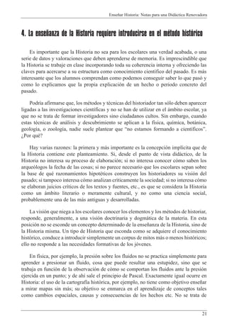 Ense–ar Historia: Notas para una Did‡ctica Renovadora
21
4. La enseñanza de la Historia requiere introducirse en el método histórico
Es importante que la Historia no sea para los escolares una verdad acabada, o una
serie de datos y valoraciones que deben aprenderse de memoria. Es imprescindible que
la Historia se trabaje en clase incorporando toda su coherencia interna y ofreciendo las
claves para acercarse a su estructura como conocimiento cient’fico del pasado. Es m‡s
interesante que los alumnos comprendan como podemos conseguir saber lo que pas— y
como lo explicamos que la propia explicaci—n de un hecho o periodo concreto del
pasado.
Podr’a afirmarse que, los mŽtodos y tŽcnicas del historiador tan s—lo deben aparecer
ligadas a las investigaciones cient’ficas y no se han de utilizar en el ‡mbito escolar, ya
que no se trata de formar investigadores sino ciudadanos cultos. Sin embargo, cuando
estas tŽcnicas de an‡lisis y descubrimiento se aplican a la f’sica, qu’mica, bot‡nica,
geolog’a, o zoolog’a, nadie suele plantear que Òno estamos formando a cient’ficosÓ.
ÀPor quŽ?
Hay varias razones: la primera y m‡s importante es la concepci—n impl’cita que de
la Historia contiene este planteamiento. Si, desde el punto de vista did‡ctico, de la
Historia no interesa su proceso de elaboraci—n; si no interesa conocer c—mo saben los
arque—logos la fecha de las cosas; si no parece necesario que los escolares sepan sobre
la base de quŽ razonamientos hipotŽticos construyen los historiadores su visi—n del
pasado; si tampoco interesa c—mo analizan cr’ticamente la sociedad; si no interesa c—mo
se elaboran juicios cr’ticos de los textos y fuentes, etc., es que se considera la Historia
como un ‡mbito literario o meramente cultural, y no como una ciencia social,
probablemente una de las m‡s antiguas y desarrolladas.
La visi—n que niega a los escolares conocer los elementos y los mŽtodos de historiar,
responde, generalmente, a una visi—n doctrinaria y dogm‡tica de la materia. En esta
posici—n no se esconde un concepto determinado de la ense–anza de la Historia, sino de
la Historia misma. Un tipo de Historia que esconda como se adquiere el conocimiento
hist—rico, conduce a introducir simplemente un corpus de mitos m‡s o menos hist—ricos;
ello no responde a las necesidades formativas de los j—venes.
En f’sica, por ejemplo, la presi—n sobre los fluidos no se practica simplemente para
aprender a presionar un fluido, cosa que puede resultar una estupidez, sino que se
trabaja en funci—n de la observaci—n de c—mo se comportan los fluidos ante la presi—n
ejercida en un punto; y de ah’ sale el principio de Pascal. Exactamente igual ocurre en
Historia: el uso de la cartograf’a hist—rica, por ejemplo, no tiene como objetivo ense–ar
a mirar mapas sin m‡s; su objetivo se enmarca en el aprendizaje de conceptos tales
como cambios espaciales, causas y consecuencias de los hechos etc. No se trata de
 