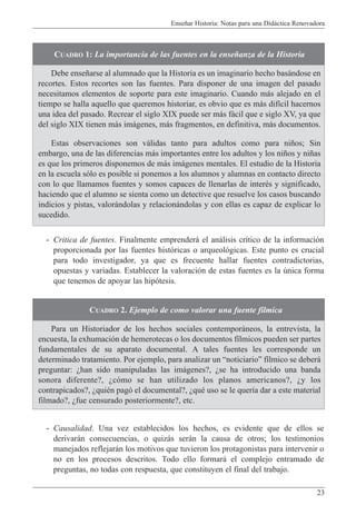 Ense–ar Historia: Notas para una Did‡ctica Renovadora
23
- Critica de fuentes. Finalmente emprender‡ el an‡lisis cr’tico de la informaci—n
proporcionada por las fuentes hist—ricas o arqueol—gicas. Este punto es crucial
para todo investigador, ya que es frecuente hallar fuentes contradictorias,
opuestas y variadas. Establecer la valoraci—n de estas fuentes es la œnica forma
que tenemos de apoyar las hip—tesis.
CUADRO 1: La importancia de las fuentes en la ense–anza de la Historia
Debe ense–arse al alumnado que la Historia es un imaginario hecho bas‡ndose en
recortes. Estos recortes son las fuentes. Para disponer de una imagen del pasado
necesitamos elementos de soporte para este imaginario. Cuando m‡s alejado en el
tiempo se halla aquello que queremos historiar, es obvio que es m‡s dif’cil hacernos
una idea del pasado. Recrear el siglo XIX puede ser m‡s f‡cil que e siglo XV, ya que
del siglo XIX tienen m‡s im‡genes, m‡s fragmentos, en definitiva, m‡s documentos.
Estas observaciones son v‡lidas tanto para adultos como para ni–os; Sin
embargo, una de las diferencias m‡s importantes entre los adultos y los ni–os y ni–as
es que los primeros disponemos de m‡s im‡genes mentales. El estudio de la Historia
en la escuela s—lo es posible si ponemos a los alumnos y alumnas en contacto directo
con lo que llamamos fuentes y somos capaces de llenarlas de interŽs y significado,
haciendo que el alumno se sienta como un detective que resuelve los casos buscando
indicios y pistas, valor‡ndolas y relacion‡ndolas y con ellas es capaz de explicar lo
sucedido.
CUADRO 2. Ejemplo de como valorar una fuente f’lmica
Para un Historiador de los hechos sociales contempor‡neos, la entrevista, la
encuesta, la exhumaci—n de hemerotecas o los documentos f’lmicos pueden ser partes
fundamentales de su aparato documental. A tales fuentes les corresponde un
determinado tratamiento. Por ejemplo, para analizar un ÒnoticiarioÓ f’lmico se deber‡
preguntar: Àhan sido manipuladas las im‡genes?, Àse ha introducido una banda
sonora diferente?, Àc—mo se han utilizado los planos americanos?, Ày los
contrapicados?, ÀquiŽn pag— el documental?, ÀquŽ uso se le quer’a dar a este material
filmado?, Àfue censurado posteriormente?, etc.
- Causalidad. Una vez establecidos los hechos, es evidente que de ellos se
derivar‡n consecuencias, o quiz‡s ser‡n la causa de otros; los testimonios
manejados reflejar‡n los motivos que tuvieron los protagonistas para intervenir o
no en los procesos descritos. Todo ello formar‡ el complejo entramado de
preguntas, no todas con respuesta, que constituyen el final del trabajo.
 
