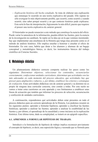 Recursos Did‡cticos
24
- Explicaci—n hist—rica del hecho estudiado. Se trata de elaborar una explicaci—n
que enmarque lo ocurrido en una teor’a explicativa del pasado. Ello supone no
s—lo averiguar lo m‡s objetivamente posible, que ocurri—, como ocurri— y cuando
ocurri—, sino saber porquŽ ocurri— y en que contexto hist—rico pude explicarse.
Esta ser’a la fase de interpretaci—n, l—gicamente la m‡s dif’cil, puesto que requiere
el poseer una teor’a explicativa de car‡cter general.
El historiador no puede renunciar a este mŽtodo que constituye la esencia del oficio.
Puede variar la naturaleza de la informaci—n, pueden diferir las fuentes, pero la esencia
de la investigaci—n no cambiar‡. Se repite as’ la idea eje en la que venimos insistiendo:
hay que implementar una ense–anza de la Historia que tenga muy presente como es el
mŽtodo de an‡lisis hist—rico. Ello implica ense–ar a historiar o ense–ar el oficio de
historiador. En este caso, habr’a que dotar a los alumnos y alumnas de un bagaje
conceptual y metodol—gico b‡sico, es decir, los instrumentos b‡sicos del trabajo
cient’fico en Ciencias Sociales.
6. Metodología didáctica
Un planteamiento did‡ctico correcto comporta realizar los pasos como los
siguientes: Determinar objetivos, seleccionar los contenidos, secuenciarlos
correctamente, confeccionar unidades curriculares, determinar que actividades son las
m‡s adecuadas en cada momento del proceso educativo, que actividades hay que
preveer para ampliaci—n y refuerzo, y, por œltimo, establecer los criterios y estrategias
de evaluaci—n. Estas actividades did‡cticas son de car‡cter general y su dominio no es
propio de ninguna ‡rea curricular concreta, sino comœn a todas. Por esta raz—n no
vamos a tratar estas cuestiones en este apartado y nos limitaremos a establecer unas
l’neas de actuaci—n que tendr‡n que informar los procesos de selecci—n, secuenciaci—n
y confecci—n de unidades curriculares.
A continuaci—n, expondremos quŽ actividades deben estar presentes en todo el
proceso did‡ctico para un correcto aprendizaje de la Historia. Los podemos resumir en
los siguientes puntos: aprender a formular hip—tesis; aprender a clasificar las fuentes
hist—ricas; aprender a analizar las fuentes; aprender a analizar la credibilidad de las
fuentes y, por œltimo, el aprendizaje de la causalidad y como iniciarse en la explicaci—n
hist—rica. Este œltimo tema, dada su complejidad, se tratar‡ en un ep’grafe espec’fico.
6.1. APRENDER A FORMULAR HIPîTESIS DE TRABAJO.
Introducir a la formulaci—n de hip—tesis de trabajo implica reconocer previamente
el concepto de hip—tesis, es decir, una suposici—n l—gica y razonada que se formula para
 