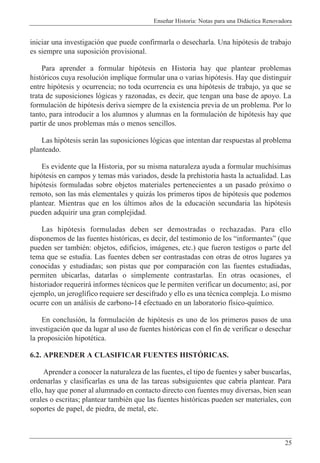 Ense–ar Historia: Notas para una Did‡ctica Renovadora
25
iniciar una investigaci—n que puede confirmarla o desecharla. Una hip—tesis de trabajo
es siempre una suposici—n provisional.
Para aprender a formular hip—tesis en Historia hay que plantear problemas
hist—ricos cuya resoluci—n implique formular una o varias hip—tesis. Hay que distinguir
entre hip—tesis y ocurrencia; no toda ocurrencia es una hip—tesis de trabajo, ya que se
trata de suposiciones l—gicas y razonadas, es decir, que tengan una base de apoyo. La
formulaci—n de hip—tesis deriva siempre de la existencia previa de un problema. Por lo
tanto, para introducir a los alumnos y alumnas en la formulaci—n de hip—tesis hay que
partir de unos problemas m‡s o menos sencillos.
Las hip—tesis ser‡n las suposiciones l—gicas que intentan dar respuestas al problema
planteado.
Es evidente que la Historia, por su misma naturaleza ayuda a formular much’simas
hip—tesis en campos y temas m‡s variados, desde la prehistoria hasta la actualidad. Las
hip—tesis formuladas sobre objetos materiales pertenecientes a un pasado pr—ximo o
remoto, son las m‡s elementales y quiz‡s los primeros tipos de hip—tesis que podemos
plantear. Mientras que en los œltimos a–os de la educaci—n secundaria las hip—tesis
pueden adquirir una gran complejidad.
Las hip—tesis formuladas deben ser demostradas o rechazadas. Para ello
disponemos de las fuentes hist—ricas, es decir, del testimonio de los ÒinformantesÓ (que
pueden ser tambiŽn: objetos, edificios, im‡genes, etc.) que fueron testigos o parte del
tema que se estudia. Las fuentes deben ser contrastadas con otras de otros lugares ya
conocidas y estudiadas; son pistas que por comparaci—n con las fuentes estudiadas,
permiten ubicarlas, datarlas o simplemente contrastarlas. En otras ocasiones, el
historiador requerir‡ informes tŽcnicos que le permiten verificar un documento; as’, por
ejemplo, un jerogl’fico requiere ser descifrado y ello es una tŽcnica compleja. Lo mismo
ocurre con un an‡lisis de carbono-14 efectuado en un laboratorio f’sico-qu’mico.
En conclusi—n, la formulaci—n de hip—tesis es uno de los primeros pasos de una
investigaci—n que da lugar al uso de fuentes hist—ricas con el fin de verificar o desechar
la proposici—n hipotŽtica.
6.2. APRENDER A CLASIFICAR FUENTES HISTîRICAS.
Aprender a conocer la naturaleza de las fuentes, el tipo de fuentes y saber buscarlas,
ordenarlas y clasificarlas es una de las tareas subsiguientes que cabr’a plantear. Para
ello, hay que poner al alumnado en contacto directo con fuentes muy diversas, bien sean
orales o escritas; plantear tambiŽn que las fuentes hist—ricas pueden ser materiales, con
soportes de papel, de piedra, de metal, etc.
 