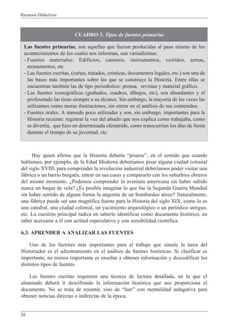 Recursos Did‡cticos
26
Hay quien afirma que la Historia deber’a ÒpisarseÓ, en el sentido que cuando
hablamos, por ejemplo, de la Edad Moderna deber’amos pisar alguna ciudad colonial
del siglo XVIII; para comprender la revoluci—n industrial deber’amos poder visitar una
f‡brica o un barrio burguŽs, entrar en sus casas y compararlo con los suburbios obreros
del mismo momento. ÀPodemos comprender la aventura americana sin haber subido
nunca en buque de vela? ÀEs posible imaginar lo que fue la Segunda Guerra Mundial
sin haber sentido de alguna forma la angustia de un bombardeo aŽreo? Naturalmente,
una f‡brica puede ser una magn’fica fuente para la Historia del siglo XIX, como lo es
una catedral, una ciudad colonial, un yacimiento arqueol—gico o un peri—dico antiguo,
etc. La cuesti—n principal radica en saberlo identificar como documento hist—rico, en
saber acercarse a Žl con actitud especulativa y con sensibilidad cient’fica.
6.3. APRENDER A ANALIZAR LAS FUENTES
Uno de los factores m‡s importantes para el trabajo que simule la tarea del
Historiador es el adiestramiento en el an‡lisis de fuentes hist—ricas. Si clasificar es
importante, no menos importante es ense–ar a obtener informaci—n y descodificar los
distintos tipos de fuentes.
Las fuentes escritas requieren una tŽcnica de lectura detallada, en la que el
alumnado deber‡ ir descifrando la informaci—n hist—rica que nos proporciona el
documento. No se trata de resumir, sino de ÒleerÓ con mentalidad indagativa para
obtener noticias directas o indirectas de la Žpoca.
CUADRO 3. Tipos de fuentes primarias
Las fuentes primarias, son aquellas que fueron producidas al paso mismo de los
acontecimientos de los cuales nos informan, son variad’simas:
- Fuentes materiales: Edificios, caminos, instrumentos, vestidos, armas,
monumentos, etc
- Las fuentes escritas, (cartas, tratados, cr—nicas, documentos legales, etc.) son una de
las bases m‡s importantes sobre las que se construye la Historia. Entre ellas se
encuentran tambiŽn las de tipo period’stico: prensa, revistas y material gr‡fico.
- Las fuentes iconogr‡ficas (grabados, cuadros, dibujos, etc), son abundantes y el
profesorado las tiene siempre a su alcance. Sin embargo, la mayor’a de las veces las
utilizamos como meras ilustraciones, sin entrar en el an‡lisis de sus contenidos.
- Fuentes orales. A menudo poco utilizadas y son, sin embargo, importantes para la
Historia reciente: registrar la voz del abuelo que nos explica como trabajaba, como
se divert’a, que hizo en determinada efemŽride, como transcurr’an los d’as de fiesta
durante el tiempo de su juventud, etc.
 