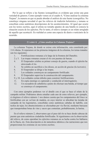 Ense–ar Historia: Notas para una Did‡ctica Renovadora
27
CUADRO 4. ÀC—mo analizar la Columna Trajana?
La columna Trajana, de donde se extrae esta informaci—n, esta constituida por
114 vi–etas. Si reparamos en las primeras im‡genes de la columna, los temas tratados
son los siguientes:
1. Fortificaciones romanas a lo largo de la frontera del Danubio.
2 y 3. Las tropas romanas cruzan el r’o con puentes de barcas.
4. El Emperador celebra su primer consejo de guerra, cuando el ejŽrcito ha
atravesado el r’o.
5. Se celebra un sacrificio a los dioses, en acci—n de gracias (la lustratio).
6. El Emperador se dirige a las tropas.
7. Los soldados construyen un campamento fortificado.
8. El Emperador supervisa la construcci—n del campamento.
9 y 10. Los soldados cortan ‡rboles para construir fortificaciones.
11. En esp’a enemigo es capturado y conducido al interrogatorio.
12. Un escuadr—n de caballer’a a punto de efectuar una batida, al tiempo que
se construye el campamento.
Con estos ejemplos podemos ver el detalle con el que se hace el relato de la
campa–a militar. Podr’amos ahora estudiar cada uno de estos relieves; por ejemplo,
si elegimos el relieve nœmero 1 nos damos cuenta que los campamentos del limes se
fortificaban con un val.lum de madera, en cuyo interior se ubicaban las tiendas de
campa–a de los legionarios, concebidas como autŽnticas caba–as de ladrillo, con
techos de tejas; los abastecimientos se efectuaban por v’a fluvial, mediante barcazas
que transportaban botas de vino y sacos que conten’an, probablemente, la harina.
En el relieve nœmero 2, observamos que el paso del r’o se hace desde cabezas de
puente que eran autŽnticas ciudadelas fortificadas. Si siguiŽramos con la observaci—n
del relieve, de como operaban los ejŽrcitos romanos en su lucha contra los b‡rbaros
de la Dacia, etc. Esta descripci—n es de naturaleza idŽntica a las narraciones que nos
proporcionan los cronistas en sus textos escritos.
Por lo que se refiere a las fuentes iconogr‡ficas es evidente que existe una gran
variedad de gŽneros. Como ejemplo vemos en el cuadro 4, ÒC—mo analizar la columna
TrajanaÓ, la manera en que se puede abordar el an‡lisis de esta fuente iconogr‡fica. No
constituye ninguna novedad el que los relieves de tradici—n helen’stica y romana se
conceb’an como autŽnticas descripciones de los acontecimientos. Al igual que ocurre
con los textos escritos, aqu’ el artista no tomaba apuntes de una batalla ni conoc’a la
situaci—n exacta de los ejŽrcitos. Por lo tanto, el relieve siempre es un relato arreglado
de aquello que aconteci—. En realidad es como una especie de diario o noticiario de lo
ocurrido.
 