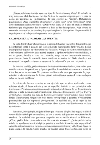 Recursos Did‡cticos
28
ÀC—mo podr’amos trabajar con este tipo de fuentes iconogr‡ficas? El mŽtodo es
muy semejante al de las fuentes escritas. Se trata de intentar imaginar que el relieve es
como un continuo de ilustraciones de una especie de Òc—micÓ. Deber’amos
preguntarnos: ÀQuŽ elementos observamos? ÀC—mo son? ÀQuŽ representan? ÀQuŽ
actividades realizan los personajes? ÀQuŽ objetos usan? En el caso del an‡lisis de textos
ten’amos que imaginarnos los escenarios a base de las descripciones. Aqu’ ocurre lo
contrario; tenemos los escenarios y hay que imaginar la descripci—n. No parece dif’cil
sugerir pautas de trabajo ten’an presente estas premisas.
6.4. APRENDER A VALORAR LAS FUENTES.
Se trata de introducir al alumnado a la cr’tica de fuentes ya que los documentos que
nos informan sobre el pasado han sido a menudo manipulados, tergiversados, llegan
incompletos y algunos de ellos totalmente falseados. Aunque no existiese manipulaci—n
o falseamiento deliberado, cada fuente expresa la —ptica particular de un individuo, o
de su grupo, familia o clan, etc., adem‡s, surge en un determinado contexto,
generalmente lleno de contradicciones, tensiones o tendencias. Todo ello debe ser
descubierto para poder valorar correctamente la informaci—n que nos proporciona.
Es preciso, tambiŽn, poder contrastar las fuentes con otras distintas, contrarias, para
establecer todas las posiciones y —pticas posibles. La realidad no es nunca la suma de
todas las partes de un todo. No podemos analizar cada parte por separado; hay que
estudiar la documentaci—n de forma global, entendiŽndolo como diversos enfoques
sobre un mismo problema.
La cr’tica de fuentes textuales es un ejercicio que se viene realizando, como
m’nimo, desde el Renacimiento y no es superfluo insistir en sus principios m‡s
importantes. Podr’amos examinar como ejemplo un tipo de fuente de las denominamos
cl‡sicas, y nada mejor, que Julio Cesar en sus conocidos Comentarios sobre la Guerra
de las Galias. Esta obra est‡ llena de discursos, proclamas y exhortaciones m‡s o menos
largas. Naturalmente ninguno de estos textos corresponden a palabras efectivamente
pronunciadas por sus supuestos protagonistas. En realidad all’, en el lugar de los
hechos, no hab’a taqu’grafos, ni magnet—fono, ni era normal tener los discursos escritos
de antemano.
Pensemos, por ejemplo, un jefe militar que se quiera dirigir a las tropas; es dif’cil
que se hiciera sentir por una multitud de tres o cuatro mil guerreros en formaci—n de
combate. En realidad estos guerreros ocupar’an una extensi—n de casi un kil—metro.
ÀC—mo podr’a haber pronunciado un discurso sin altavoces? ÀQuiŽn podr’a haber
estado en aquellos momentos tr‡gicos, previos al combate, tomando nota taquigr‡fica?
Adem‡s, estos discursos, a menudo, contienen razonamientos muy dif’ciles de hacer en
pleno campo de batalla. Como mucho, se podr’an gritar frases cortas, que luego se
 