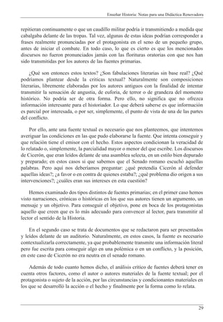 Ense–ar Historia: Notas para una Did‡ctica Renovadora
29
repitieran continuamente o que un caudillo militar podr’a ir transmitiendo a medida que
cabalgaba delante de las tropas. Tal vez, algunas de estas ideas podr’an corresponder a
frases realmente pronunciadas por el protagonista en el seno de un peque–o grupo,
antes de iniciar el combate. En todo caso, lo que es cierto es que los mencionados
discursos no fueron pronunciados jam‡s con las florituras oratorias con que nos han
sido transmitidas por los autores de las fuentes primarias.
ÀQuŽ son entonces estos textos? ÀSon fabulaciones literarias sin base real? ÀQuŽ
podr’amos plantear desde la criticas textual? Naturalmente son composiciones
literarias, libremente elaboradas por los autores antiguos con la finalidad de intentar
transmitir la sensaci—n de angustia, de euforia, de terror o de grandeza del momento
hist—rico. No podr’a ser de otra forma. Pero ello, no significa que no ofrezca
informaci—n interesante para el historiador. Lo que deber‡ saberse es que informaci—n
es parcial por interesada, o por ser, simplemente, el punto de vista de una de las partes
del conflicto.
Por ello, ante una fuente textual es necesario que nos planteemos, que intentemos
averiguar las condiciones en las que pudo elaborarse la fuente. Que intenta conseguir y
que relaci—n tiene el emisor con el hecho. Estos aspectos condicionan la veracidad de
lo relatado o, simplemente, la parcialidad mayor o menor del que escribe. Los discursos
de Cicer—n, que eran le’dos delante de una asamblea selecta, en un estilo bien depurado
y preparado; en estos casos si que sabemos que el Senado romano escuch— aquellas
palabras. Pero aqu’ nos deber’amos preguntar: ÀquŽ pretend’a Cicer—n al defender
aquellas ideas?; Àa favor o en contra de quienes estaba?; ÀquŽ problema dio origen a sus
intervenciones?; Àcu‡les eran sus intereses en esta cuesti—n?
Hemos examinado dos tipos distintos de fuentes primarias; en el primer caso hemos
visto narraciones, cr—nicas o hist—ricas en los que sus autores tienen un argumento, un
mensaje y un objetivo. Para conseguir el objetivo, pone en boca de los protagonistas
aquello que creen que es lo m‡s adecuado para convencer al lector, para transmitir al
lector el sentido de la Historia.
En el segundo caso se trata de documentos que se redactaron para ser presentados
y le’dos delante de un auditorio. Naturalmente, en estos casos, la fuente es necesario
contextualizarla correctamente, ya que probablemente transmite una informaci—n literal
pero fue escrita para conseguir algo en una polŽmica o en un conflicto, y la posici—n,
en este caso de Cicer—n no era neutra en el senado romano.
Adem‡s de todo cuanto hemos dicho, el an‡lisis cr’tico de fuentes deber‡ tener en
cuenta otros factores, como el autor o autores materiales de la fuente textual; por el
protagonista o sujeto de la acci—n, por las circunstancias y condicionantes materiales en
los que se desarroll— la acci—n o el hecho y finalmente por la forma como lo relata.
 