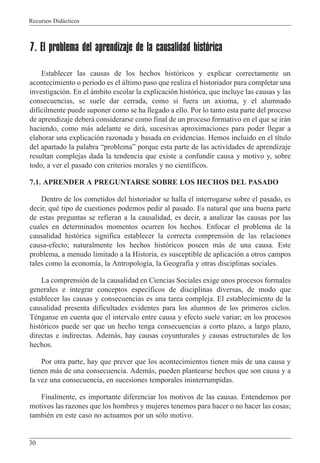 Recursos Did‡cticos
30
7. El problema del aprendizaje de la causalidad histórica
Establecer las causas de los hechos hist—ricos y explicar correctamente un
acontecimiento o periodo es el œltimo paso que realiza el historiador para completar una
investigaci—n. En el ‡mbito escolar la explicaci—n hist—rica, que incluye las causas y las
consecuencias, se suele dar cerrada, como si fuera un axioma, y el alumnado
dif’cilmente puede suponer como se ha llegado a ello. Por lo tanto esta parte del proceso
de aprendizaje deber‡ considerarse como final de un proceso formativo en el que se ir‡n
haciendo, como m‡s adelante se dir‡, sucesivas aproximaciones para poder llegar a
elaborar una explicaci—n razonada y basada en evidencias. Hemos incluido en el t’tulo
del apartado la palabra ÒproblemaÓ porque esta parte de las actividades de aprendizaje
resultan complejas dada la tendencia que existe a confundir causa y motivo y, sobre
todo, a ver el pasado con criterios morales y no cient’ficos.
7.1. APRENDER A PREGUNTARSE SOBRE LOS HECHOS DEL PASADO
Dentro de los cometidos del historiador se halla el interrogarse sobre el pasado, es
decir, quŽ tipo de cuestiones podemos pedir al pasado. Es natural que una buena parte
de estas preguntas se refieran a la causalidad, es decir, a analizar las causas por las
cuales en determinados momentos ocurren los hechos. Enfocar el problema de la
causalidad hist—rica significa establecer la correcta comprensi—n de las relaciones
causa-efecto; naturalmente los hechos hist—ricos poseen m‡s de una causa. Este
problema, a menudo limitado a la Historia, es susceptible de aplicaci—n a otros campos
tales como la econom’a, la Antropolog’a, la Geograf’a y otras disciplinas sociales.
La comprensi—n de la causalidad en Ciencias Sociales exige unos procesos formales
generales e integrar conceptos espec’ficos de disciplinas diversas, de modo que
establecer las causas y consecuencias es una tarea compleja. El establecimiento de la
causalidad presenta dificultades evidentes para los alumnos de los primeros ciclos.
TŽnganse en cuenta que el intervalo entre causa y efecto suele variar; en los procesos
hist—ricos puede ser que un hecho tenga consecuencias a corto plazo, a largo plazo,
directas e indirectas. Adem‡s, hay causas coyunturales y causas estructurales de los
hechos.
Por otra parte, hay que prever que los acontecimientos tienen m‡s de una causa y
tienen m‡s de una consecuencia. Adem‡s, pueden plantearse hechos que son causa y a
la vez una consecuencia, en sucesiones temporales ininterrumpidas.
Finalmente, es importante diferenciar los motivos de las causas. Entendemos por
motivos las razones que los hombres y mujeres tenemos para hacer o no hacer las cosas;
tambiŽn en este caso no actuamos por un s—lo motivo.
 