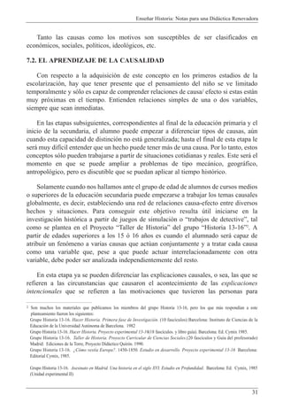 Ense–ar Historia: Notas para una Did‡ctica Renovadora
31
Tanto las causas como los motivos son susceptibles de ser clasificados en
econ—micos, sociales, pol’ticos, ideol—gicos, etc.
7.2. EL APRENDIZAJE DE LA CAUSALIDAD
Con respecto a la adquisici—n de este concepto en los primeros estadios de la
escolarizaci—n, hay que tener presente que el pensamiento del ni–o se ve limitado
temporalmente y s—lo es capaz de comprender relaciones de causa/ efecto si estas est‡n
muy pr—ximas en el tiempo. Entienden relaciones simples de una o dos variables,
siempre que sean inmediatas.
En las etapas subsiguientes, correspondientes al final de la educaci—n primaria y el
inicio de la secundaria, el alumno puede empezar a diferenciar tipos de causas, aœn
cuando esta capacidad de distinci—n no est‡ generalizada; hasta el final de esta etapa le
ser‡ muy dif’cil entender que un hecho puede tener m‡s de una causa. Por lo tanto, estos
conceptos s—lo pueden trabajarse a partir de situaciones cotidianas y reales. Este ser‡ el
momento en que se puede ampliar a problemas de tipo mec‡nico, geogr‡fico,
antropol—gico, pero es discutible que se puedan aplicar al tiempo hist—rico.
Solamente cuando nos hallamos ante el grupo de edad de alumnos de cursos medios
o superiores de la educaci—n secundaria puede empezarse a trabajar los temas causales
globalmente, es decir, estableciendo una red de relaciones causa-efecto entre diversos
hechos y situaciones. Para conseguir este objetivo resulta œtil iniciarse en la
investigaci—n hist—rica a partir de juegos de simulaci—n o Òtrabajos de detectiveÓ, tal
como se plantea en el Proyecto ÒTaller de HistoriaÓ del grupo ÒHistoria 13-16Ó2
. A
partir de edades superiores a los 15 — 16 a–os es cuando el alumnado ser‡ capaz de
atribuir un fen—meno a varias causas que actœan conjuntamente y a tratar cada causa
como una variable que, pese a que puede actuar interrelacionadamente con otra
variable, debe poder ser analizada independientemente del resto.
En esta etapa ya se pueden diferenciar las explicaciones causales, o sea, las que se
refieren a las circunstancias que causaron el acontecimiento de las explicaciones
intencionales que se refieren a las motivaciones que tuvieron las personas para
2 Son muchos los materiales que publicamos los miembros del grupo Historia 13-16, pero los que m‡s respond’an a este
planteamiento fueron los siguientes:
Grupo Historia 13-16. Hacer Historia. Primera fase de Investigaci—n. (10 fasc’culos) Barcelona: Instituto de Ciencias de la
Educaci—n de la Universidad Aut—noma de Barcelona. 1982
Grupo Historia 13-16. Hacer Historia. Proyecto experimental 13-16(18 fasc’culos. y libro gu’a). Barcelona: Ed. Cymix 1985.
Grupo Historia 13-16. Taller de Historia. Proyecto Curricular de Ciencias Sociales.(20 fasc’culos y Gu’a del profesorado)
Madrid: Ediciones de la Torre, Proyecto Did‡ctico Quir—n. 1990.
Grupo Historia 13-16. ÀC—mo vest’a Europa?. 1450-1850. Estudio en desarrollo. Proyecto experimental 13-16 Barcelona:
Editorial Cymix, 1985.
Grupo Historia 13-16. Asesinato en Madrid. Una historia en el siglo XVI. Estudio en Profundidad. Barcelona: Ed. Cymix, 1985
(Unidad experimental II)
 