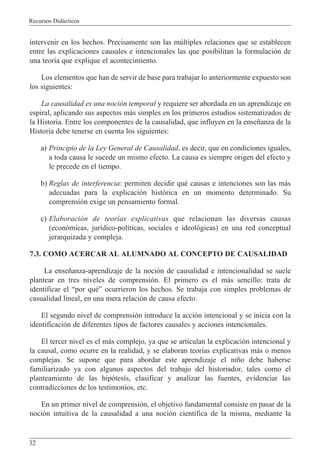 Recursos Did‡cticos
32
intervenir en los hechos. Precisamente son las mœltiples relaciones que se establecen
entre las explicaciones causales e intencionales las que posibilitan la formulaci—n de
una teor’a que explique el acontecimiento.
Los elementos que han de servir de base para trabajar lo anteriormente expuesto son
los siguientes:
La causalidad es una noci—n temporal y requiere ser abordada en un aprendizaje en
espiral, aplicando sus aspectos m‡s simples en los primeros estudios sistematizados de
la Historia. Entre los componentes de la causalidad, que influyen en la ense–anza de la
Historia debe tenerse en cuenta los siguientes:
a) Principio de la Ley General de Causalidad, es decir, que en condiciones iguales,
a toda causa le sucede un mismo efecto. La causa es siempre origen del efecto y
le precede en el tiempo.
b) Reglas de interferencia: permiten decidir quŽ causas e intenciones son las m‡s
adecuadas para la explicaci—n hist—rica en un momento determinado. Su
comprensi—n exige un pensamiento formal.
c) Elaboraci—n de teor’as explicativas que relacionan las diversas causas
(econ—micas, jur’dico-pol’ticas, sociales e ideol—gicas) en una red conceptual
jerarquizada y compleja.
7.3. COMO ACERCAR AL ALUMNADO AL CONCEPTO DE CAUSALIDAD
La ense–anza-aprendizaje de la noci—n de causalidad e intencionalidad se suele
plantear en tres niveles de comprensi—n. El primero es el m‡s sencillo: trata de
identificar el Òpor quŽÓ ocurrieron los hechos. Se trabaja con simples problemas de
casualidad lineal, en una mera relaci—n de causa efecto.
El segundo nivel de comprensi—n introduce la acci—n intencional y se inicia con la
identificaci—n de diferentes tipos de factores causales y acciones intencionales.
El tercer nivel es el m‡s complejo, ya que se articulan la explicaci—n intencional y
la causal, como ocurre en la realidad, y se elaboran teor’as explicativas m‡s o menos
complejas. Se supone que para abordar este aprendizaje el ni–o debe haberse
familiarizado ya con algunos aspectos del trabajo del historiador, tales como el
planteamiento de las hip—tesis, clasificar y analizar las fuentes, evidenciar las
contradicciones de los testimonios, etc.
En un primer nivel de comprensi—n, el objetivo fundamental consiste en pasar de la
noci—n intuitiva de la causalidad a una noci—n cient’fica de la misma, mediante la
 