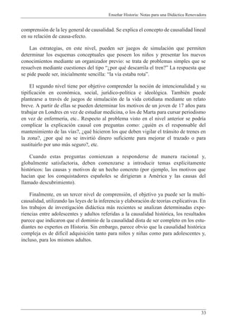 Ense–ar Historia: Notas para una Did‡ctica Renovadora
33
comprensi—n de la ley general de causalidad. Se explica el concepto de causalidad lineal
en su relaci—n de causa-efecto.
Las estrategias, en este nivel, pueden ser juegos de simulaci—n que permiten
determinar los esquemas conceptuales que poseen los ni–os y presentar los nuevos
conocimientos mediante un organizador previo: se trata de problemas simples que se
resuelven mediante cuestiones del tipo ÒÀpor quŽ descarrila el tren?Ó La respuesta que
se pide puede ser, inicialmente sencilla: Òla v’a estaba rotaÓ.
El segundo nivel tiene por objetivo comprender la noci—n de intencionalidad y su
tipificaci—n en econ—mica, social, jur’dico-pol’tica e ideol—gica. TambiŽn puede
plantearse a travŽs de juegos de simulaci—n de la vida cotidiana mediante un relato
breve. A partir de ellas se pueden determinar los motivos de un joven de 17 a–os para
trabajar en Londres en vez de estudiar medicina, o los de Marta para cursar periodismo
en vez de enfermer’a, etc.. Respecto al problema visto en el nivel anterior se podr’a
complicar la explicaci—n causal con preguntas como: ÀquiŽn es el responsable del
mantenimiento de las v’as?, ÀquŽ hicieron los que deben vigilar el tr‡nsito de trenes en
la zona?, Àpor quŽ no se invirti— dinero suficiente para mejorar el trazado o para
sustituirlo por uno m‡s seguro?, etc.
Cuando estas preguntas comienzan a responderse de manera racional y,
globalmente satisfactoria, deben comenzarse a introducir temas expl’citamente
hist—ricos: las causas y motivos de un hecho concreto (por ejemplo, los motivos que
hac’an que los conquistadores espa–oles se dirigieran a AmŽrica y las causas del
llamado descubrimiento).
Finalmente, en un tercer nivel de comprensi—n, el objetivo ya puede ser la multi-
causalidad, utilizando las leyes de la inferencia y elaboraci—n de teor’as explicativas. En
los trabajos de investigaci—n did‡ctica m‡s recientes se analizan determinadas expe-
riencias entre adolescentes y adultos referidas a la causalidad hist—rica, los resultados
parece que indicaron que el dominio de la causalidad dista de ser completo en los estu-
diantes no expertos en Historia. Sin embargo, parece obvio que la causalidad hist—rica
compleja es de dif’cil adquisici—n tanto para ni–os y ni–as como para adolescentes y,
incluso, para los mismos adultos.
 
