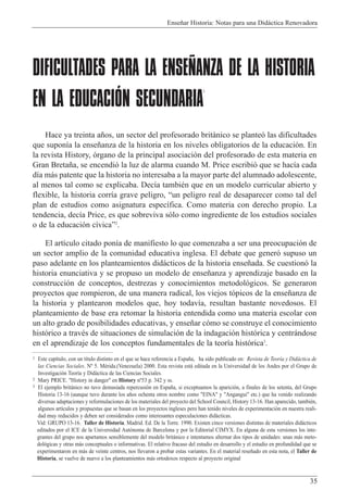 Ense–ar Historia: Notas para una Did‡ctica Renovadora
35
DIFICULTADES PARA LA ENSEÑANZA DE LA HISTORIA
EN LA EDUCACIÓN SECUNDARIA
1
Hace ya treinta a–os, un sector del profesorado brit‡nico se plante— las dificultades
que supon’a la ense–anza de la historia en los niveles obligatorios de la educaci—n. En
la revista History, —rgano de la principal asociaci—n del profesorado de esta materia en
Gran Breta–a, se encendi— la luz de alarma cuando M. Price escribi— que se hac’a cada
d’a m‡s patente que la historia no interesaba a la mayor parte del alumnado adolescente,
al menos tal como se explicaba. Dec’a tambiŽn que en un modelo curricular abierto y
flexible, la historia corr’a grave peligro, Òun peligro real de desaparecer como tal del
plan de estudios como asignatura espec’fica. Como materia con derecho propio. La
tendencia, dec’a Price, es que sobreviva s—lo como ingrediente de los estudios sociales
o de la educaci—n c’vicaÓ2
.
El art’culo citado pon’a de manifiesto lo que comenzaba a ser una preocupaci—n de
un sector amplio de la comunidad educativa inglesa. El debate que gener— supuso un
paso adelante en los planteamientos did‡cticos de la historia ense–ada. Se cuestion— la
historia enunciativa y se propuso un modelo de ense–anza y aprendizaje basado en la
construcci—n de conceptos, destrezas y conocimientos metodol—gicos. Se generaron
proyectos que rompieron, de una manera radical, los viejos t—picos de la ense–anza de
la historia y plantearon modelos que, hoy todav’a, resultan bastante novedosos. El
planteamiento de base era retomar la historia entendida como una materia escolar con
un alto grado de posibilidades educativas, y ense–ar c—mo se construye el conocimiento
hist—rico a travŽs de situaciones de simulaci—n de la indagaci—n hist—rica y centr‡ndose
en el aprendizaje de los conceptos fundamentales de la teor’a hist—rica3
.
1 Este cap’tulo, con un t’tulo distinto en el que se hace referencia a Espa–a, ha sido publicado en: Revista de Teor’a y Did‡ctica de
las Ciencias Sociales. N¼ 5. MŽrida.(Venezuela) 2000. Esta revista est‡ editada en la Universidad de los Andes por el Grupo de
Investigaci—n Teor’a y Did‡ctica de las Ciencias Sociales.
2 Mary PRICE. "History in danger" en History n¼53 p. 342 y ss.
3 El ejemplo brit‡nico no tuvo demasiada repercusi—n en Espa–a, si exceptuamos la aparici—n, a finales de los setenta, del Grupo
Historia 13-16 (aunque tuvo durante los a–os ochenta otros nombre como "EINA" y "Angangui" etc.) que ha venido realizando
diversas adaptaciones y reformulaciones de los materiales del proyecto del School Council, History 13-16. Han aparecido, tambiŽn,
algunos art’culos y propuestas que se basan en los proyectos ingleses pero han tenido niveles de experimentaci—n en nuestra reali-
dad muy reducidos y deben ser considerados como interesantes especulaciones did‡cticas.
Vid: GRUPO 13-16. Taller de Historia. Madrid. Ed. De la Torre. 1990. Existen cinco versiones distintas de materiales did‡cticos
editados por el ICE de la Universidad Aut—noma de Barcelona y por la Editorial CIMYX. En alguna de esta versiones los inte-
grantes del grupo nos apartamos sensiblemente del modelo brit‡nico e intentamos alternar dos tipos de unidades: unas m‡s meto-
dol—gicas y otras m‡s conceptuales o informativas. El relativo fracaso del estudio en desarrollo y el estudio en profundidad que se
experimentaron en m‡s de veinte centros, nos llevaron a probar estas variantes. En el material rese–ado en esta nota, el Taller de
Historia, se vuelve de nuevo a los planteamientos m‡s ortodoxos respecto al proyecto original
 