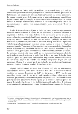 Recursos Did‡cticos
36
Actualmente, en Espa–a, todas las posiciones que se manifestaron en el reciente
debate sobre quŽ historia ense–ar, propugnaban un tipo de conocimiento que ofrec’a la
historia como un conocimiento acabado. Todos defendieron una historia enunciativa.
La historia enunciativa, sea de la tendencia que se quiera, ofrezca una u otra visi—n de
Espa–a, sea m‡s social o m‡s Žpica, sea m‡s materialista o m‡s positivista, etc. no nos
resuelve el principal problema de su ense–anza en los niveles obligatorios. Una de las
razones es que no se reconoce para la educaci—n como un saber discursivo, reflexivo y
cient’fico.
Prueba de lo que digo se refleja en la visi—n que las recientes investigaciones nos
muestran sobre la visi—n de la historia por los estudiantes. El alumnado considera la
asignatura de historia, y la propia historia, como una materia que no necesita ser
comprendida sino memorizada. Socialmente tambiŽn se identifica este conocimiento
como una especie conocimiento œtil para demostrar Òsabidur’aÓ en concursos
televisivos, o para recordar, manifestando erudici—n, datos y efemŽrides. La principal
virtud intelectual que se requiere para saber historia es, segœn la opini—n popular, tener
una gran memoria. Y esta concepci—n se tiene tambiŽn incluso cuando los alumnos han
tenido profesorado que consideraba la historia como un saber transformador y de
contenido social, pero que no hab’a renovado profundamente sus mŽtodos did‡cticos.
Es quiz‡ m‡s inmisericorde, y m‡s inœtil, que los alumnos memoricen una definici—n
del feudalismo, por ejemplo, que la t—pica lista de los reyes godos. Todos los datos
apuntan a que la incorporaci—n de los contenidos no positivistas no ha conseguido que
los estudiantes, despuŽs de acabados sus estudios obligatorios, tengan una idea
demasiado diferente de la historia que la que ten’an los que estudiaron en la Žpoca en
que era obligatorio memorizar nombres de batallas o fechas.
Algunas investigaciones recientes nos muestran que ante un determinado
acontecimiento hist—rico, como puede ser la ca’da de la URSS o el descubrimiento de
AmŽrica, los alumnos de primero de BUP4
, los de tercero de BUP y sujetos que
estudiaban quinto curso de una carrera universitaria ofrec’an explicaciones muy
similares, que no incorporaban el menor grado de rigor hist—rico5
. Todos se inclinaban
por explicaciones personalistas lo que supone que el alumnado tiene del pasado no
guarda demasiada relaci—n con el tipo de historia contenida en los libros de texto que
son comunes en Espa–a y que estos mismos alumnos utilizan en sus estudios. Tampoco
4 El primero e BUP (Bachillerato Unificado y Polivalente) equival’a en Espa–a, antes de la actual reforma educativa, a las clases de
estudiantes que aprobaban la ense–anza obligatoria de car‡cter b‡sico. Los alumnos eran j—venes de 14-15 a–os en primero y los
de tercero a 16-17
5 Liliana JACOTT. "La explicaci—n en Historia". Tesis doctoral inŽdita. Universidad Aut—noma de Madrid. 1995
 