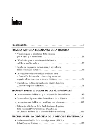Presentación . . . . . . . . . . . . . . . . . . . . . . . . . . . . . . . . . . . . . . . . . . . . . . . .9
PRIMERA PARTE: LA ENSEÑANZA DE LA HISTORIA
¥ Principios para la ense–anza de la Historia
(por J. Prats y J. Santacana) . . . . . . . . . . . . . . . . . . . . . . . . . . .13
¥ Dificultades para la ense–anza de la historia
en Educaci—n Secundaria . . . . . . . . . . . . . . . . . . . . . . . . . . . . . . . . . . . .35
¥ Estudio de caso como mŽtodo para el aprendizaje
de los contenidos hist—ricos . . . . . . . . . . . . . . . . . . . . . . . . . . . . . . . . . .53
¥ La selecci—n de los contenidos hist—ricos para
la Educaci—n Secundaria: coherencia y autonom’a
respecto a los avances de la ciencia hist—rica . . . . . . . . . . . . . . . . . . . . .59
¥ El estudio de la historia local como opci—n did‡ctica.
ÀDestruir o explicar la Historia? . . . . . . . . . . . . . . . . . . . . . . . . . . . . . . .71
SEGUNDA PARTE: EL DEBATE DE LAS HUMANIDADES
¥ La ense–anza de la Historia y el debate de las humanidades . . . . . . . . . .89
¥ Por un debate riguroso sobre la ense–anza de la Historia . . . . . . . . . . .107
¥ La ense–anza de la Historia: un debate mal planteado . . . . . . . . . . . . . .113
¥ Refutaci—n al informe de la Real Academia Espa–ola
de la Historia (Departamento de Did‡ctica de
las Ciencias Sociales de la Universidad de Barcelona) . . . . . . . . . . . . .117
TERCERA PARTE: LA DIDÁCTICA DE LA HISTORIA INVESTIGADA
¥ Hacia una definici—n de la investigaci—n en did‡ctica
de las Ciencias Sociales . . . . . . . . . . . . . . . . . . . . . . . . . . . . . . . . . . . .123
Índice
 