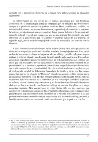Ense–ar Historia: Notas para una Did‡ctica Renovadora
37
coincide con el pensamiento hist—rico de la mayor parte del profesorado de educaci—n
secundaria6
.
La interpretaci—n de este hecho no se explica œnicamente por una hipotŽtica
deficiencia en la metodolog’a did‡ctica empleada por la mayor’a del profesorado,
aunque esta puede ser uno de los posibles motivos. Debe considerarse, tambiŽn, las
evidentes dificultades que supone la ense–anza y aprendizaje de una materia, como es
la historia, por dos tipos de causas: en primer lugar, porque la historia forma parte del
contexto cultural y social que ejerce, creo que de una manera determinante, una gran
influencia en la concepci—n que los alumnos y alumnas tienen de esta materia. En
segundo lugar, por la enorme complejidad y nivel de abstracci—n que tiene la ciencia
hist—rica.
A estas razones hay que a–adir que, en los œltimos quince a–os, se ha producido una
situaci—n de inseguridad profesional debida a mœltiples y complejas razones. Una, quiz‡
no la m‡s importante, es la que se ha provocado por el largo y mal llevado proceso para
realizar la reforma educativa en Espa–a. En este sentido, debe decirse que los cambios
educativos importantes producen siempre crisis en el funcionamiento del sistema. Las
crisis que suelen afectar a la vida acadŽmica y a la pr‡ctica did‡ctica cotidiana de los
profesionales de la ense–anza, que viven (en ocasiones magnific‡ndolo) el desconcierto
que conlleva una reforma en profundidad. Si a ello le a–adimos la nula complicidad que
el profesorado espa–ol de Educaci—n Secundaria ha tenido y tiene con las nuevas
propuestas que les ha ofrecido la ÒReformaÓ educativa espa–ola, es f‡cil pensar que la
ense–anza de la historia (y la de otros conocimientos) no est‡ pasando por sus mejores
momentos. Pero esta cuesti—n no la trataremos en este art’culo por considerar el proceso
de reforma educativa como algo coyuntural y no determinante de los resultados que se
obtienen en los procesos de ense–anza/aprendizaje de nuestra disciplina en la etapa
educativa indicada. Nos centraremos en estas l’neas s—lo en dos aspectos que
constituyen y determinan algunas de las principales dificultades, que es preciso tener
presentes para el planeamiento de la ense–anza de la historia. Nos referimos a las que
pueden considerarse como dificultades contextuales a la acci—n did‡ctica y, por otro, a
las dificultades propias de la naturaleza del conocimiento que se pretende ense–ar.
6 Hay ya varias investigaciones que nos indican la tendencia mayoritaria del profesorado de historia de educaci—n secundaria en
cuanto a su formaci—n y preferencias en relaci—n con la tendencia hist—rica. La mayor parte se sitœan en un enfoque
socioecon—mico, dentro de lo que ser’a una visi—n amplia de lo que podr’amos considerar tendencia marxista. Ver, entre otras, la
tesis de Isabel LîPEZ DEL AMO. "L'•s i el tractament didˆctic de les fonts hist˜riques a les aules de BUP. Reconstruir i ensenyar
la Hist˜ria" Tesis doctoral inŽdita. Barcelona. Universidad de Barcelona. 1994
 