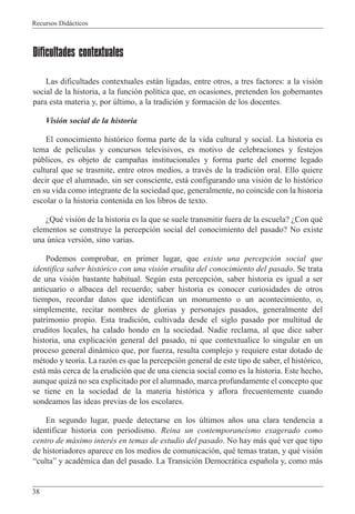 Recursos Did‡cticos
38
Dificultades contextuales
Las dificultades contextuales est‡n ligadas, entre otros, a tres factores: a la visi—n
social de la historia, a la funci—n pol’tica que, en ocasiones, pretenden los gobernantes
para esta materia y, por œltimo, a la tradici—n y formaci—n de los docentes.
Visi—n social de la historia
El conocimiento hist—rico forma parte de la vida cultural y social. La historia es
tema de pel’culas y concursos televisivos, es motivo de celebraciones y festejos
pœblicos, es objeto de campa–as institucionales y forma parte del enorme legado
cultural que se trasmite, entre otros medios, a travŽs de la tradici—n oral. Ello quiere
decir que el alumnado, sin ser consciente, est‡ configurando una visi—n de lo hist—rico
en su vida como integrante de la sociedad que, generalmente, no coincide con la historia
escolar o la historia contenida en los libros de texto.
ÀQuŽ visi—n de la historia es la que se suele transmitir fuera de la escuela? ÀCon quŽ
elementos se construye la percepci—n social del conocimiento del pasado? No existe
una œnica versi—n, sino varias.
Podemos comprobar, en primer lugar, que existe una percepci—n social que
identifica saber hist—rico con una visi—n erudita del conocimiento del pasado. Se trata
de una visi—n bastante habitual. Segœn esta percepci—n, saber historia es igual a ser
anticuario o albacea del recuerdo; saber historia es conocer curiosidades de otros
tiempos, recordar datos que identifican un monumento o un acontecimiento, o,
simplemente, recitar nombres de glorias y personajes pasados, generalmente del
patrimonio propio. Esta tradici—n, cultivada desde el siglo pasado por multitud de
eruditos locales, ha calado hondo en la sociedad. Nadie reclama, al que dice saber
historia, una explicaci—n general del pasado, ni que contextualice lo singular en un
proceso general din‡mico que, por fuerza, resulta complejo y requiere estar dotado de
mŽtodo y teor’a. La raz—n es que la percepci—n general de este tipo de saber, el hist—rico,
est‡ m‡s cerca de la erudici—n que de una ciencia social como es la historia. Este hecho,
aunque quiz‡ no sea explicitado por el alumnado, marca profundamente el concepto que
se tiene en la sociedad de la materia hist—rica y aflora frecuentemente cuando
sondeamos las ideas previas de los escolares.
En segundo lugar, puede detectarse en los œltimos a–os una clara tendencia a
identificar historia con periodismo. Reina un contemporane’smo exagerado como
centro de m‡ximo interŽs en temas de estudio del pasado. No hay m‡s quŽ ver que tipo
de historiadores aparece en los medios de comunicaci—n, quŽ temas tratan, y quŽ visi—n
ÒcultaÓ y acadŽmica dan del pasado. La Transici—n Democr‡tica espa–ola y, como m‡s
 