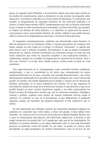 Ense–ar Historia: Notas para una Did‡ctica Renovadora
39
lejano, la segunda Guerra Mundial, o la revoluci—n cubana, han sido temas estrella en
los medios de comunicaci—n, como se demuestra en una reciente investigaci—n sobre
educaci—n y periodismo realizada en la Universidad de Barcelona. Si analizamos, por
ejemplo, la programaci—n de reportajes hist—ricos de una televisi—n dedicada a la
cultura, el canal franco-alem‡n ARTE, comprobaremos que s—lo es historia interesante
la que va desde los a–os cuarenta hasta la actualidad. La Guerra del Golfo, por ejemplo,
se explica con formato de relato hist—rico, y se identifica su explicaci—n de causas y
consecuencias como conocimiento hist—rico de similar calidad al que podr’a hacerse
sobre la Guerra de la Independencia americana o la Guerra Franco-prusiana.
El exagerado contemporane’smo, conforma una determinada visi—n hist—rica: la
falta de perspectiva de los fen—menos induce a visiones presentistas de cualquier otro
hecho, aunque sea muy lejano en el tiempo. La Historia ÒinteresanteÓ es aquella que
trata nuestro ayer o anteayer inmediato. Precisamente, lo que no puede considerarse
historia por su, todav’a, estrecha vinculaci—n con el presente, porque no existe aœn una
teor’a explicativa que reœna los requisitos exigibles a una explicaci—n hist—rica, o
simplemente, porque no es posible investigarlo por la situaci—n de las fuentes. Pese a
ello, esta ÒhistoriaÓ es la que tiene sentido conocer, incluso desde el punto de vista
acadŽmico.
Esta supervaloraci—n de lo contempor‡neo como contenido hist—rico totalmente
predominante, y que es considerado (a mi juicio muy err—neamente) de mayor
significatividad para los j—venes, consolida una sociedad desmemoriada y una visi—n
absolutamente inadecuada de lo que debe servir para configurar una visi—n correcta del
pasado. En cambio, est‡ siendo impulsada por los medios e, incluso, por los decretos de
m’nimos curriculares en la nueva ordenaci—n del sistema. No es que neguemos la
necesidad de estudiar los temas de la historia m‡s reciente, lo que decimos es que no es
posible hacerlo sin tener visiones diacr—nicas amplias y sin saber contextualizar los
hechos en tipos de formaciones sociales que, por su estructura econ—mica, ideol—gica,
cultural y pol’tica, explican estos hechos de manera totalmente diversa segœn el
contexto. Lo contrario es caer en el presentismo, al que dedicaremos el par‡grafo
siguiente, aunque sea haciendo una peque–a disgresi—n al hilo explicativo que se
realiza.
Se est‡ imponiendo por mœltiples caminos de transmisi—n ideol—gica (algunos los
acabamos de comentar) una visi—n t—pica y eficaz del pasado. Como se–ala Celso
Almui–a, Òla exaltaci—n del Presentismo (en la l’nea de un Beard, Randall, Becker, etc)
o, para ser tŽcnicamente m‡s precisos, del relativismo subjetivista: la historia es una
simple recreaci—n (invenci—n) del (ÔsuÕ) pasado por cada uno de los historiadores. En
definitiva, la escritura hist—rica es un espejo deformado sobre el cual cada historiador
proyecta su particular visi—n del pasado. Si, por tanto, no puede ser ciencia, debe
desempe–ar un papel pragm‡tico de car‡cter funcionalista: estar al servicio de una
 