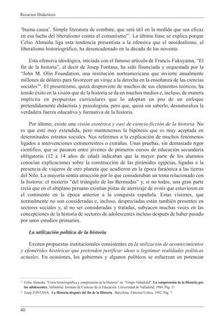 Recursos Did‡cticos
40
Ôbuena causaÕ. Simple literatura de combate, que ser‡ œtil en la medida que sea eficaz
en esa lucha del liberalismo contra el comunismoÓ7
. La œltima frase se explica porque
Celso Almui–a liga esta tendencia presentista a la ofensiva que el neoidealismo, el
liberalismo historiogr‡fico, ha desencadenado en la dŽcada de los noventa.
Esta ofensiva ideol—gica, iniciada con el famoso art’culo de Francis Fukuyama, ÒEl
fin de la historiaÓ, al decir de Josep Fontana, ha sido financiada y orquestada por la
ÒJohn M. Olin Foundation, una instituci—n norteamericana que invierte anualmente
millones de d—lares para favorecer un viraje a la derecha en la ense–anza de las ciencias
socialesÓ8
. El presentismo, quiz‡ desprovisto de muchos de sus elementos te—ricos, ha
tenido Žxito en la visi—n que de la historia se da en muchos medios e, incluso, de manera
impl’cita en propuestas curriculares que lo adoptan en pro de un enfoque
pretendidamente didactista y psicologista, pero que, quiz‡ sin saberlo, desnaturaliza la
verdadera fuerza educativa y formativa de la historia.
Por œltimo, existe una visi—n esotŽrica y casi de ciencia-ficci—n de la historia. No
es que estŽ muy extendida, pero mantenemos la hip—tesis que es muy aceptada en
determinados estratos sociales. Nos referimos a la explicaci—n de muchos fen—menos
ligados a intervenciones extraterrestres o extra–as. Unas pruebas, sin demasiado rigor
cient’fico, que se pasaron entre j—venes de primeros cursos de educaci—n secundaria
obligatoria (12 a 14 a–os de edad) indicaban que la mayor parte de los alumnos
conoc’an explicaciones sobre la construcci—n de las pir‡mides egipcias, ligadas a la
presencia de viajeros de otro planeta que acudieron en la Žpoca fara—nica a las tierras
del Nilo. La mayor’a sent’a atracci—n por lo que consideraban un tema relacionado con
la historia: el misterio Òdel tri‡ngulo de las BermudasÓ y, si no todos, una gran parte
cre’a que en el altiplano peruano exist’an pistas de aterrizaje de ovnis que estuvieron en
el continente en la Žpoca anterior a la conquista espa–ola. Estas visiones, que
normalmente no son consideradas e, incluso, despreciadas est‡n tambiŽn presentes en
sectores sociales y, al no ser consideradas y tratadas, subyacen muchas veces en las
concepciones de la historia de sectores de adolescentes incluso despuŽs de haber pasado
por unos estudios primarios.
La utilizaci—n pol’tica de la historia
Existen propuestas institucionales consistentes en la utilizaci—n de acontecimientos
y efemŽrides hist—ricas que pretenden justificar ideas o legitimar realidades pol’ticas
actuales. En ocasiones, los gobiernos y algunos pol’ticos se esfuerzan en potenciar
7 Celso Almui–a. "Crisis historiogr‡fica y comprensi—n de la Historia" en: "Grupo Valladolid". La comprensi—n de la Historia por
los adolescentes. Valladolid. Instituto de Ciencias de la Educaci—n. Universidad de Valladolid. 1994. P‡g. 11
8 Josep FONTANA. La Historia despuŽs del fin de la Historia. Barcelona. Editorial Cr’tica. 1992. P‡g. 7
 