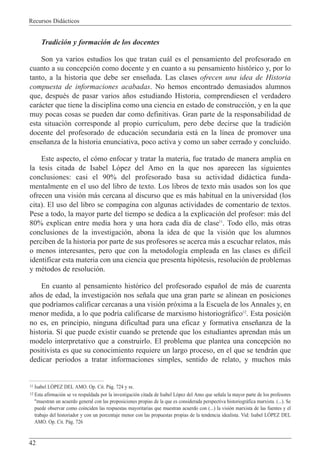Recursos Did‡cticos
42
Tradici—n y formaci—n de los docentes
Son ya varios estudios los que tratan cu‡l es el pensamiento del profesorado en
cuanto a su concepci—n como docente y en cuanto a su pensamiento hist—rico y, por lo
tanto, a la historia que debe ser ense–ada. Las clases ofrecen una idea de Historia
compuesta de informaciones acabadas. No hemos encontrado demasiados alumnos
que, despuŽs de pasar varios a–os estudiando Historia, comprendiesen el verdadero
car‡cter que tiene la disciplina como una ciencia en estado de construcci—n, y en la que
muy pocas cosas se pueden dar como definitivas. Gran parte de la responsabilidad de
esta situaci—n corresponde al propio curr’culum, pero debe decirse que la tradici—n
docente del profesorado de educaci—n secundaria est‡ en la l’nea de promover una
ense–anza de la historia enunciativa, poco activa y como un saber cerrado y concluido.
Este aspecto, el c—mo enfocar y tratar la materia, fue tratado de manera amplia en
la tesis citada de Isabel L—pez del Amo en la que nos aparecen las siguientes
conclusiones: casi el 90% del profesorado basa su actividad did‡ctica funda-
mentalmente en el uso del libro de texto. Los libros de texto m‡s usados son los que
ofrecen una visi—n m‡s cercana al discurso que es m‡s habitual en la universidad (los
cita). El uso del libro se compagina con algunas actividades de comentario de textos.
Pese a todo, la mayor parte del tiempo se dedica a la explicaci—n del profesor: m‡s del
80% explican entre media hora y una hora cada d’a de clase11
. Todo ello, m‡s otras
conclusiones de la investigaci—n, abona la idea de que la visi—n que los alumnos
perciben de la historia por parte de sus profesores se acerca m‡s a escuchar relatos, m‡s
o menos interesantes, pero que con la metodolog’a empleada en las clases es dif’cil
identificar esta materia con una ciencia que presenta hip—tesis, resoluci—n de problemas
y mŽtodos de resoluci—n.
En cuanto al pensamiento hist—rico del profesorado espa–ol de m‡s de cuarenta
a–os de edad, la investigaci—n nos se–ala que una gran parte se alinean en posiciones
que podr’amos calificar cercanas a una visi—n pr—xima a la Escuela de los Annales y, en
menor medida, a lo que podr’a calificarse de marxismo historiogr‡fico12
. Esta posici—n
no es, en principio, ninguna dificultad para una eficaz y formativa ense–anza de la
historia. S’ que puede existir cuando se pretende que los estudiantes aprendan m‡s un
modelo interpretativo que a construirlo. El problema que plantea una concepci—n no
positivista es que su conocimiento requiere un largo proceso, en el que se tendr‡n que
dedicar periodos a tratar informaciones simples, sentido de relato, y muchos m‡s
11 Isabel LîPEZ DEL AMO. Op. Cit. P‡g. 724 y ss.
12 Esta afirmaci—n se ve respaldada por la investigaci—n citada de Isabel L—pez del Amo que se–ala la mayor parte de los profesores
"muestran un acuerdo general con las proposiciones propias de la que es considerada perspectiva historiogr‡fica marxista. (...). Se
puede observar como coinciden las respuestas mayoritarias que muestran acuerdo con (...) la visi—n marxista de las fuentes y el
trabajo del historiador y con un porcentaje menor con las propuestas propias de la tendencia idealista. Vid: Isabel LîPEZ DEL
AMO. Op. Cit. P‡g. 726
 