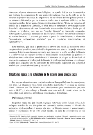 Ense–ar Historia: Notas para una Did‡ctica Renovadora
43
elementos, algunos plenamente metodol—gicos, para poder iniciar una hermenŽutica
que conlleve la comprensi—n de una teor’a interpretativa. Esto no ha sido as’ en la
inmensa mayor’a de los casos. La experiencia de las œltimas dŽcadas parece apuntar a
las enormes dificultades que ha tenido su traducci—n al quehacer did‡ctico de las
ense–anzas medias de las teor’as historiogr‡ficas mayoritarias. ÒComo ya expuse en el
an‡lisis de la experiencia German’a, el error de hacer depender el aprendizaje escolar
demasiado directamente de una determinada interpretaci—n hist—rica, hac’a que el
esfuerzo se produjese m‡s que en Òense–ar historiaÓ en transmitir categor’as
historiogr‡ficas, resultado de la relaci—n de conceptos abstractos para formar un modelo
as’ mismo abstracto. Lo peor era que, desde el punto de vista did‡ctico, el alumnado
Òmemorizaba explicaciones acabadasÓ que no resultaban comprensibles ni
significativasÓ13
.
Esta tradici—n, que lleva al profesorado a ofrecer una visi—n de la historia como
cuerpo acabado y est‡tico, con el a–adido de pensar en una historia compleja, abstracta
y cargada de teor’a, conforma un escenario que, junto con la visi—n social de la historia
y la intervenci—n no siempre neutral ni tŽcnicamente fundamentada de pol’ticos y
administraciones educativas, condicionar‡ el contexto en el que se desarrollar‡ el
proceso de ense–anza aprendizaje de la historia. Y, por lo que acabamos de ver, m‡s que
ayudar, estos aspectos, que he calificado de contextuales, supondr‡n una dificultad
a–adida que convendr‡ considerar y neutralizar.
Dificultades ligadas a la naturaleza de la historia como ciencia social
Las lenguas vivas tienen una prueba inequ’voca, la capacidad o no de comunicarse
con ellas. La educaci—n f’sica tiene actividades manifiestas y se nutre de normas
claras... mientras que Òla historia pasa -abusivamente pero comœnmente- por una
materia f‡cilÓ14
, y, sin embargo,la historia reœne una serie de caracter’sticas que la
convierten en un campo de aprendizaje con especiales dificultades.
Dificultades generales
En primer lugar, hay que se–alar su propia naturaleza como ciencia social. Los
enfoques actuales de esta disciplina han desterrado definitivamente la Historia de
anticuario, el desempolvar el pasado sin m‡s. La historia supone el conocimiento,
an‡lisis y explicaci—n de un todo social pasado. Se trata del conocimiento de un
13 Joaquim PRATS. "La selecci—n de contenidos hist—ricos para la educaci—n secundaria. Coherencia y autonom’a respecto a los
avances de la ciencia hist—rica" en: IBER Did‡ctica de las Ciencias Sociales, Geograf’a e Historia. Nuevas fronteras de la
Historia. Nœmero 12. Abril de 1997. P‡g. 7 y ss.
14 Henri MONIOT. Did‡ctique de lÕHistoire. Paris. Nathan PŽdagogique. 1993 p‡g. 35
 