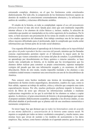Recursos Did‡cticos
44
entramado complejo, din‡mico, en el que los fen—menos est‡n entrelazados
dialŽcticamente. Por todo ello, la comprensi—n de los fen—menos hist—ricos supone un
dominio de modelos de conocimiento extremadamente abstractos y la utilizaci—n de
an‡lisis de variables y relaciones dif’cilmente aislables.
El estudio de la historia, en toda su complejidad, supone el uso del pensamiento
abstracto formal al m‡s alto nivel. Queda pues claro que ser‡ totalmente imposible
intentar ofrecer a los alumnos de ciclos b‡sicos e, incluso, medios, la selecci—n de
contenidos que pueden ser manipulados en los ciclos superiores de la ense–anza. Por lo
tanto, se har‡ necesario una presentaci—n de los temas de estudio en niveles adaptados
a los estadios operativos del alumnado. Este trabajo constituye una de las tareas que
ofrece mayores dificultades para el profesorado, dado lo complicado que resulta aislar
informaciones que forman parte de un todo social din‡mico.
Una segunda dificultad para el aprendizaje de la historia radica en la imposibilidad
que ofrece de poder reproducir hechos concretos del pasado, mientras que las llamadas
ciencias experimentales permiten repetir en el laboratorio la mayor parte de los
fen—menos que vienen contenidos en los temas del plan de estudios. La posibilidad de
un aprendizaje por descubrimiento en f’sica, qu’mica o ciencias naturales, se hace
mucho m‡s complicada en historia, en la medida que las investigaciones que los
alumnos deben realizar para construir su propio conocimiento, suponen manipular
vestigios del pasado que dan una informaci—n sesgada y, en ocasiones, de dif’cil
dilucidaci—n. Dicho de otro modo, resulta imposible trasladar a los alumnos a una
verdadera ciudad romana o mantener una conversaci—n con uno de los descubridores de
AmŽrica.
Para conocer estos hechos mediante una tŽcnica de investigaci—n, tan solo
disponemos de fuentes (restos arqueol—gicos, documentos, cuadros etc.) que, como es
bien sabido, suponen un trabajo de an‡lisis, cr’tica y relaci—n que comporta una cierta
especializaci—n tŽcnica. Por ello, muchos profesores prefieren impartir la historia a
travŽs de libros de texto que ofrezcan las informaciones acabadas o mediante
explicaciones magistrales en las que la actividad de los alumnos se reduce a copiar
apuntes. La destreza y el gran conocimiento de historia y de psicopedagog’a que supone
el preparar unidades did‡cticamente aceptables, adaptadas a las diversas edades, es una
dificultad a–adida al profesorado que se plantea salir de una ense–anza memor’stica o
meramente comprensiva.
En tercer lugar, hay que destacar que no todos los historiadores est‡n de acuerdo
en una misma definici—n y caracterizaci—n de la historia como ciencia social. Ni
siquiera es aceptado por todos un œnico vocabulario conceptual y, mucho menos, unas
mismas leyes que sirvan de sustrato a los modelos de acercamiento a los datos
emp’ricos. Hay, incluso, como hemos se–alado en el apartado anterior, quien discute su
 