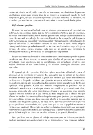 Ense–ar Historia: Notas para una Did‡ctica Renovadora
45
car‡cter de ciencia social y s—lo ve en ella un instrumento para la defensa de posturas
ideol—gicas o como mero tribunal Žtico de los hombres y mujeres del pasado. Es f‡cil
comprender, pues, que esta situaci—n supone una dificultad a–adida a las anteriores, en
la medida que no existe un consenso suficiente sobre la naturaleza de la disciplina.
Dificultades espec’ficas
De entre las muchas dificultades que se plantean para acercarse el conocimiento
hist—rico, he seleccionado cuatro que me parecen m‡s importantes y que, en ocasiones,
no suelen considerarse como puntos fuertes que conviene trabajar decididamente en la
clase. Se trata del aprendizaje de conceptos hist—ricos, la percepci—n del tiempo en
historia, los temas de causalidad y multicausalidad y la localizaci—n e identificaci—n de
espacios culturales. El tratamiento correcto de cada uno de estos temas exigir’a
estrategias did‡cticas que deber’an considerar los procesos de ense–anza/aprendizaje en
periodos de varios cursos, situando cada paso en un dise–o que permitiera la
construcci—n ordenada y profunda de los conceptos que se plantean.
En este escrito no se abordar‡ el c—mo realizar esto, simplemente expondrŽ algunas
cuestiones que deben tenerse en cuenta para dise–ar el proceso de ense–anza
aprendizaje. Estas cuestiones, por su complejidad, son dificultades objetivas que
pueden abordarse si son identificadas y se plantean estrategias concretas para
superarlas.
El aprendizaje de conceptos hist—ricos ofrece especiales dificultades para el
alumnado de la ense–anza secundaria. Los conceptos que se utilizan en las clases
presentan diversos aspectos distintos. Algunos son tŽrminos que tienen una utilizaci—n
corriente en el lenguaje cotidiano, por ejemplo: monarca, arist—crata, democracia,
colonialismo, iglesia, etc. Generalmente, los alumnos tienen una referencia del lo que
significan estas palabras. Como esta aparente comprensi—n es percibida por el
profesorado, con frecuencia se dan por sabidas sin considerar que cualquiera de ellas,
monarca, arist—crata, etc. cobra significaci—n diversa y, en ocasiones, muy distinta
segœn el contexto hist—rico en el que se trate. Es f‡cil imaginar que la idea de rey que
ofrecen los medios de comunicaci—n en los pa’ses europeos (persona que no gobierna,
pero que arbitra, persona que tiene una gran afici—n a los deportes, persona que es
sensible a las desgracias ajenas, o, en otros casos, persona que tiene unos hijos con
graves problemas matrimoniales, etc.) poco tiene que ver con el papel de un monarca
Hitita o uno medieval. Ello exigir‡ un esfuerzo did‡ctico importante para conseguir
relativizar los significados habituales y conseguir que se comprendan otros significados
que se definen segœn los contextos sociales, pol’ticos y, en general, hist—ricos.
Otro problema que se plantea al trabajar con conceptos es la incorporaci—n de
palabras tŽcnicas de uso, casi exclusivo, de los historiadores, y que requieren trabajar
 