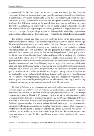 Recursos Did‡cticos
46
el aprendizaje de los conceptos con sucesivas aproximaciones que los llenen de
contenido. Se trata de tŽrminos como, por ejemplo, estamento, feudalismo, foralismo,
mercantilismo, revoluci—n burguesa etc. Como en el caso anterior, el dominio de estos
conceptos, y otros, es condici—n sine qua non para poder construir el conocimiento
hist—rico. La dificultad radica en la complejidad que supone delimitar su carga
descriptiva y, sobre todo, la interpretativa. Ello no puede resolverse haciendo aprender
una mera definici—n que, repetida por un alumno, puede dar la impresi—n de que ya se
conoce el concepto. Su aprendizaje supone no s—lo definirlo, sino saber emplearlo en
una explicaci—n hist—rica, y ello obliga a que el concepto sea trabajado profundamente.
Por œltimo, se–alar que todo concepto hist—rico tiene varias dimensiones que
deber‡n considerarse cuando se dise–en los dispositivos did‡cticos para su aprendizaje.
Tienen una dimensi—n intensiva, en la medida que describen una realidad en toda su
profundidad, una dimensi—n extensiva en cuanto que, con variantes, ofrecen
caracterizaciones que son constantes en los procesos hist—ricos, una dimensi—n
temporal, en la medida que var’an en funci—n del tiempo hist—rico en el que se dan y,
por œltimo, una dimensi—n relacional, en la medida que s—lo se explican con relaci—n a
otras realidades. El concepto rey, por ejemplo, se explica intensivamente en la medida
que ofrezcamos todas sus caracter’sticas funcionales en un momento determinado; tiene
una dimensi—n extensiva en la medida que ocupa un lugar en la estructura pol’tica que
tiene una cierta continuidad desde la reacci—n de esta instituci—n; tiene una dimensi—n
temporal, en la medida que ofrece rasgos distintos, en funci—n del momento hist—rico
que lo estudiemos, un rey dios, en las culturas antiguas, un rey primus inter pares, en
las medievales, un rey gobernante absoluto en la edad moderna o un rey constitucional
en los tiempos contempor‡neos; finalmente, tiene una dimensi—n relacional en la
medida que el concepto s—lo puede explicarse en relaci—n con otros: rey y nobleza, rey
y sistema pol’tico, rey y concierto internacional, rey e ideolog’a, etc.
El tema del tiempo y las concepciones temporales deben considerarse como una
cuesti—n digna de tratarse con un m‡ximo de profundidad. Sin querer complicar
demasiado la cuesti—n, la primera distinci—n que podemos realizar es la de tiempo
cronol—gico y tiempo hist—rico. El primero requiere un cierto adiestramiento, sobre
todo cuando introducimos al alumnado en cambio de era (Antes y DespuŽs de Cristo)
o cuando le acercamos a otros calendarios pertenecientes a otras culturas. Pese a esta
facilidad, algunos estudios nos muestran las dificultades que aparecen a ciertas edades
para comprender cosas aparentemente simples: por ejemplo, cuantos a–os van desde la
fundaci—n de Roma hasta la ca’da del Imperio de Oriente o, todav’a m‡s dif’cil, los
cambios que se producen en un proceso de larga duraci—n. Trepat nos muestra que
estas cuestiones no son de f‡cil resoluci—n y que deben trabajarse de manera
espec’fica15
.
15 Crist˜fol A. Trepat, Pilar Comes. El tiempo y el espacio en la did‡ctica de las ciencias sociales. Barcelona. ICE/Gra˜. 1998
 