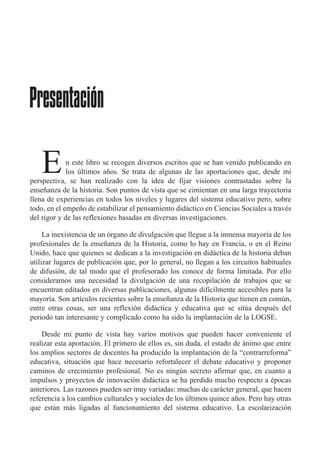 n este libro se recogen diversos escritos que se han venido publicando en
los œltimos a–os. Se trata de algunas de las aportaciones que, desde mi
perspectiva, se han realizado con la idea de fijar visiones contrastadas sobre la
ense–anza de la historia. Son puntos de vista que se cimientan en una larga trayectoria
llena de experiencias en todos los niveles y lugares del sistema educativo pero, sobre
todo, en el empe–o de estabilizar el pensamiento did‡ctico en Ciencias Sociales a travŽs
del rigor y de las reflexiones basadas en diversas investigaciones.
La inexistencia de un —rgano de divulgaci—n que llegue a la inmensa mayor’a de los
profesionales de la ense–anza de la Historia, como lo hay en Francia, o en el Reino
Unido, hace que quienes se dedican a la investigaci—n en did‡ctica de la historia deban
utilizar lugares de publicaci—n que, por lo general, no llegan a los circuitos habituales
de difusi—n, de tal modo que el profesorado los conoce de forma limitada. Por ello
consideramos una necesidad la divulgaci—n de una recopilaci—n de trabajos que se
encuentran editados en diversas publicaciones, algunas dif’cilmente accesibles para la
mayor’a. Son art’culos recientes sobre la ense–anza de la Historia que tienen en comœn,
entre otras cosas, ser una reflexi—n did‡ctica y educativa que se sitœa despuŽs del
periodo tan interesante y complicado como ha sido la implantaci—n de la LOGSE.
Desde mi punto de vista hay varios motivos que pueden hacer conveniente el
realizar esta aportaci—n. El primero de ellos es, sin duda, el estado de ‡nimo que entre
los amplios sectores de docentes ha producido la implantaci—n de la ÒcontrarreformaÓ
educativa, situaci—n que hace necesario refortalecer el debate educativo y proponer
caminos de crecimiento profesional. No es ningœn secreto afirmar que, en cuanto a
impulsos y proyectos de innovaci—n did‡ctica se ha perdido mucho respecto a Žpocas
anteriores. Las razones pueden ser muy variadas: muchas de car‡cter general, que hacen
referencia a los cambios culturales y sociales de los œltimos quince a–os. Pero hay otras
que est‡n m‡s ligadas al funcionamiento del sistema educativo. La escolarizaci—n
Presentación
E
 