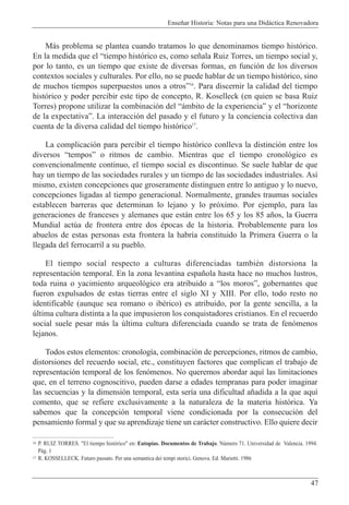 Ense–ar Historia: Notas para una Did‡ctica Renovadora
47
M‡s problema se plantea cuando tratamos lo que denominamos tiempo hist—rico.
En la medida que el Òtiempo hist—rico es, como se–ala Ruiz Torres, un tiempo social y,
por lo tanto, es un tiempo que existe de diversas formas, en funci—n de los diversos
contextos sociales y culturales. Por ello, no se puede hablar de un tiempo hist—rico, sino
de muchos tiempos superpuestos unos a otrosÓ16
. Para discernir la calidad del tiempo
hist—rico y poder percibir este tipo de concepto, R. Koselleck (en quien se basa Ruiz
Torres) propone utilizar la combinaci—n del Ò‡mbito de la experienciaÓ y el Òhorizonte
de la expectativaÓ. La interacci—n del pasado y el futuro y la conciencia colectiva dan
cuenta de la diversa calidad del tiempo hist—rico17
.
La complicaci—n para percibir el tiempo hist—rico conlleva la distinci—n entre los
diversos ÒtemposÓ o ritmos de cambio. Mientras que el tiempo cronol—gico es
convencionalmente continuo, el tiempo social es discontinuo. Se suele hablar de que
hay un tiempo de las sociedades rurales y un tiempo de las sociedades industriales. As’
mismo, existen concepciones que groseramente distinguen entre lo antiguo y lo nuevo,
concepciones ligadas al tiempo generacional. Normalmente, grandes traumas sociales
establecen barreras que determinan lo lejano y lo pr—ximo. Por ejemplo, para las
generaciones de franceses y alemanes que est‡n entre los 65 y los 85 a–os, la Guerra
Mundial actœa de frontera entre dos Žpocas de la historia. Probablemente para los
abuelos de estas personas esta frontera la habr’a constituido la Primera Guerra o la
llegada del ferrocarril a su pueblo.
El tiempo social respecto a culturas diferenciadas tambiŽn distorsiona la
representaci—n temporal. En la zona levantina espa–ola hasta hace no muchos lustros,
toda ruina o yacimiento arqueol—gico era atribuido a Òlos morosÓ, gobernantes que
fueron expulsados de estas tierras entre el siglo XI y XIII. Por ello, todo resto no
identificable (aunque sea romano o ibŽrico) es atribuido, por la gente sencilla, a la
œltima cultura distinta a la que impusieron los conquistadores cristianos. En el recuerdo
social suele pesar m‡s la œltima cultura diferenciada cuando se trata de fen—menos
lejanos.
Todos estos elementos: cronolog’a, combinaci—n de percepciones, ritmos de cambio,
distorsiones del recuerdo social, etc., constituyen factores que complican el trabajo de
representaci—n temporal de los fen—menos. No queremos abordar aqu’ las limitaciones
que, en el terreno cognoscitivo, pueden darse a edades tempranas para poder imaginar
las secuencias y la dimensi—n temporal, esta ser’a una dificultad a–adida a la que aqu’
comento, que se refiere exclusivamente a la naturaleza de la materia hist—rica. Ya
sabemos que la concepci—n temporal viene condicionada por la consecuci—n del
pensamiento formal y que su aprendizaje tiene un car‡cter constructivo. Ello quiere decir
16 P. RUIZ TORRES. "El tiempo hist—rico" en: Eutop’as. Documentos de Trabajo. Nœmero 71. Universidad de Valencia. 1994.
P‡g. 1
17 R. KOSSELLECK. Futuro passato. Per una semantica dei tempi storici. Genova. Ed. Marietti. 1986
 