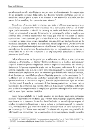 Recursos Did‡cticos
48
que el mero desarrollo psicol—gico no asegura unos niveles adecuados de comprensi—n
de las diferentes nociones temporales. (...) Existen bastantes problemas que no se
resuelven a menos que se someta a los alumnos a una instrucci—n adecuada, que los
provea de los modelos y las representaciones id—neas.18
Uno de los elementos interpretativos que m‡s problemas plantean para su
ense–anza es la causalidad y multicausalidad en la explicaci—n hist—rica. En primer
lugar, por la tendencia a confundir las causas y los motivos de los fen—menos sociales.
Como he se–alado al principio del art’culo, la investigaci—n sobre la explicaci—n
hist—rica entre j—venes y adolescentes nos ofrece que estos no consideran las causas
estructurales como elemento que explique los hechos y fen—menos hist—ricos. Se
escuchan algunas opiniones que resuelven esta cuesti—n, defendiendo que, en la
ense–anza secundaria no deber’a plantearse una historia explicativa. Que lo adecuado
es plantear una historia descriptiva o narrativa llena de im‡genes y sin m‡s pretensi—n
que informar de unos hechos. En esta orientaci—n, las motivaciones coyunturales e
inmediatas de los hechos hist—ricos y las explicaciones personalistas estar’an
plenamente justificadas.
Independientemente de los pasos que se deban dar para llegar a una explicaci—n
profunda y estructural de los hechos y fen—menos hist—ricos, lo cierto es que renunciar
a que el alumnado pueda comprender como se explican causalmente los hechos y
fen—menos del pasado supondr’a perder uno de los puntos definidores de la propia
historia entendida como ciencia social y como materia educativa. Es cierto que existen
diversos modelos explicativos entre los epistem—logos de la historia; en todos los casos,
desde los tipos de causalidad que plantea Topolsky, pasando por la controversia de C.
G. Hempel con los historiadores idealistas y conservadores como Collingwood (en el
que muchos basan el concepto de empat’a), hasta las explicaciones que ligan los hechos
y fen—menos al desarrollo y crecimiento de las fuerzas productivas, etc. todos exigen
unos niveles de abstracci—n que supone establecer dispositivos y estrategias did‡cticas
para ayudar a la comprensi—n de la complejidad que tiene toda explicaci—n hist—rica que
aspire a tener rigor y estatus cient’fico.
Como hemos se–alado en el punto anterior, no abordamos aqu’ otros problemas
a–adidos relacionados con los temas que se tratan en la psicolog’a cognitiva. Deber‡n
considerarse en el momento de resolver las dificultades de aprendizaje que supone el
nivel de conocimiento hist—rico en el que se incluya la explicaci—n causal. En cualquier
caso, debe recordarse que estas dificultades no se resuelven en un curso acadŽmico ni
por la estrategia del Òllueve sobre mojadoÓ. Por el contrario, suponen una gradaci—n de
informaci—n, de operaciones y de acercamientos a la metodolog’a que estar‡n presentes
18 M. ASENSIO, M. CARRETERO, J.I. POZO. "La comprensi—n del tiempo hist—rico", en: M. CARRETERO, J.I. POZO Y M.
ASENSIO. La ense–anza de las Ciencias Sociales. Madrid. Aprendizaje Visor. 1989. P‡g. 103 y ss.
 