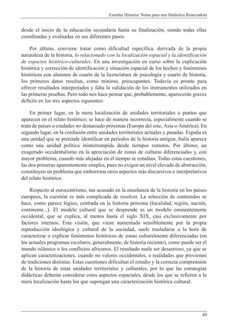 Ense–ar Historia: Notas para una Did‡ctica Renovadora
49
desde el inicio de la educaci—n secundaria hasta su finalizaci—n, siendo todas ellas
coordinadas y evaluadas en sus diferentes pasos.
Por œltimo, conviene tratar como dificultad espec’fica, derivada de la propia
naturaleza de la historia, lo relacionado con la localizaci—n espacial y la identificaci—n
de espacios hist—rico-culturales. En una investigaci—n en curso sobre la explicaci—n
hist—rica y correcci—n de identificaci—n y situaci—n espacial de los hechos y fen—menos
hist—ricos con alumnos de cuarto de la licenciatura de psicolog’a y cuarto de historia,
los primeros datos resultan, como m’nimo, preocupantes. Todav’a es pronto para
ofrecer resultados interpretados y falta la validaci—n de los instrumentos utilizados en
las primeras pruebas. Pero todo nos hace pensar que, probablemente, aparecer‡n graves
deficits en los tres aspectos siguientes:
En primer lugar, en la mera localizaci—n de unidades territoriales o puntos que
aparecen en el relato hist—rico; se hace de manera incorrecta, especialmente cuando se
trata de pa’ses o ciudades no demasiado pr—ximas (Europa del este, Asia o AmŽrica). En
segundo lugar, en la confusi—n entre unidades territoriales actuales y pasadas. Espa–a es
una unidad que se pretende identificar en periodos de la historia antigua, Italia aparece
como una unidad pol’tica ininterrumpida desde tiempos remotos. Por œltimo, un
exagerado occidentalismo en la apreciaci—n de zonas de culturas diferenciadas y, con
mayor problema, cuando m‡s alejadas en el tiempo se estudian. Todas estas cuestiones,
las dos primeras aparentemente simples, pues no exigen un nivel elevado de abstracci—n,
constituyen un problema que emborrona otros aspectos m‡s discursivos e interpretativos
del relato hist—rico.
Respecto al eurocentrismo, tan acusado en la ense–anza de la historia en los pa’ses
europeos, la cuesti—n es m‡s complicada de resolver. La selecci—n de contenidos se
hace, como parece l—gico, centrada en la historia pr—xima (localidad, regi—n, naci—n,
continente...). El modelo cultural que se desprende es un modelo eminentemente
occidental, que se explica, al menos hasta el siglo XIX, casi exclusivamente por
factores internos. Esta visi—n, que viene aumentada sensiblemente por la propia
reproducci—n ideol—gica y cultural de la sociedad, suele trasladarse a la hora de
caracterizar o explicar fen—menos hist—ricos de zonas culturalmente diferenciadas (en
los actuales programas escolares, generalmente, de historia reciente), como puede ser el
mundo isl‡mico o los conflictos africanos. El resultado suele ser desastroso, ya que se
aplican caracterizaciones, cuando no valores occidentales, a realidades que provienen
de tradiciones distintas. Estas cuestiones dificultan el estudio y la correcta comprensi—n
de la historia de estas unidades territoriales y culturales, por lo que las estrategias
did‡cticas deber‡n considerar estos aspectos espaciales, desde los que se refieren a la
mera localizaci—n hasta los que supongan una caracterizaci—n hist—rica cultural.
 