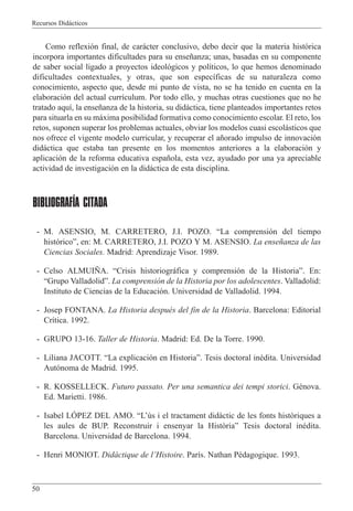 Recursos Did‡cticos
50
Como reflexi—n final, de car‡cter conclusivo, debo decir que la materia hist—rica
incorpora importantes dificultades para su ense–anza; unas, basadas en su componente
de saber social ligado a proyectos ideol—gicos y pol’ticos, lo que hemos denominado
dificultades contextuales, y otras, que son espec’ficas de su naturaleza como
conocimiento, aspecto que, desde mi punto de vista, no se ha tenido en cuenta en la
elaboraci—n del actual curr’culum. Por todo ello, y muchas otras cuestiones que no he
tratado aqu’, la ense–anza de la historia, su did‡ctica, tiene planteados importantes retos
para situarla en su m‡xima posibilidad formativa como conocimiento escolar. El reto, los
retos, suponen superar los problemas actuales, obviar los modelos cuasi escol‡sticos que
nos ofrece el vigente modelo curricular, y recuperar el a–orado impulso de innovaci—n
did‡ctica que estaba tan presente en los momentos anteriores a la elaboraci—n y
aplicaci—n de la reforma educativa espa–ola, esta vez, ayudado por una ya apreciable
actividad de investigaci—n en la did‡ctica de esta disciplina.
BIBLIOGRAFÍA CITADA
- M. ASENSIO, M. CARRETERO, J.I. POZO. ÒLa comprensi—n del tiempo
hist—ricoÓ, en: M. CARRETERO, J.I. POZO Y M. ASENSIO. La ense–anza de las
Ciencias Sociales. Madrid: Aprendizaje Visor. 1989.
- Celso ALMUI„A. ÒCrisis historiogr‡fica y comprensi—n de la HistoriaÓ. En:
ÒGrupo ValladolidÓ. La comprensi—n de la Historia por los adolescentes. Valladolid:
Instituto de Ciencias de la Educaci—n. Universidad de Valladolid. 1994.
- Josep FONTANA. La Historia despuŽs del fin de la Historia. Barcelona: Editorial
Cr’tica. 1992.
- GRUPO 13-16. Taller de Historia. Madrid: Ed. De la Torre. 1990.
- Liliana JACOTT. ÒLa explicaci—n en HistoriaÓ. Tesis doctoral inŽdita. Universidad
Aut—noma de Madrid. 1995.
- R. KOSSELLECK. Futuro passato. Per una semantica dei tempi storici. GŽnova.
Ed. Marietti. 1986.
- Isabel LîPEZ DEL AMO. ÒLÕ•s i el tractament didˆctic de les fonts hist˜riques a
les aules de BUP. Reconstruir i ensenyar la Hist˜riaÓ Tesis doctoral inŽdita.
Barcelona. Universidad de Barcelona. 1994.
- Henri MONIOT. Did‡ctique de lÕHistoire. Par’s. Nathan PŽdagogique. 1993.
 