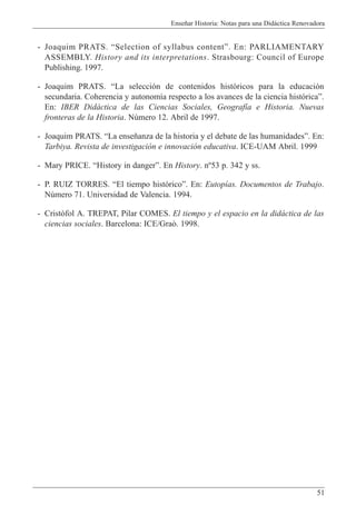 Ense–ar Historia: Notas para una Did‡ctica Renovadora
51
- Joaquim PRATS. ÒSelection of syllabus contentÓ. En: PARLIAMENTARY
ASSEMBLY. History and its interpretations. Strasbourg: Council of Europe
Publishing. 1997.
- Joaquim PRATS. ÒLa selecci—n de contenidos hist—ricos para la educaci—n
secundaria. Coherencia y autonom’a respecto a los avances de la ciencia hist—ricaÓ.
En: IBER Did‡ctica de las Ciencias Sociales, Geograf’a e Historia. Nuevas
fronteras de la Historia. Nœmero 12. Abril de 1997.
- Joaquim PRATS. ÒLa ense–anza de la historia y el debate de las humanidadesÓ. En:
Tarbiya. Revista de investigaci—n e innovaci—n educativa. ICE-UAM Abril. 1999
- Mary PRICE. ÒHistory in dangerÓ. En History. n¼53 p. 342 y ss.
- P. RUIZ TORRES. ÒEl tiempo hist—ricoÓ. En: Eutop’as. Documentos de Trabajo.
Nœmero 71. Universidad de Valencia. 1994.
- Crist˜fol A. TREPAT, Pilar COMES. El tiempo y el espacio en la did‡ctica de las
ciencias sociales. Barcelona: ICE/Gra˜. 1998.
 