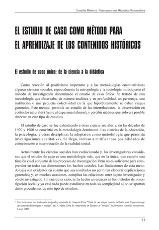 Ense–ar Historia: Notas para una Did‡ctica Renovadora
53
EL ESTUDIO DE CASO COMO MÉTODO PARA
EL APRENDIZAJE DE LOS CONTENIDOS HISTÓRICOS
1
El estudio de caso único: de la ciencia a la didáctica
Como reacci—n al positivismo imperante y a las metodolog’as cuantitativistas
algunas ciencias sociales, especialmente la antropolog’a y la sociolog’a introdujeron el
mŽtodo de investigaci—n denominado el estudio de caso œnico. Se trataba de una
metodolog’a que observaba, de manera anal’tica y en profundidad, un personaje, una
instituci—n o una peque–a colectividad en la que hipotŽticamente se daban rasgos
generales. Este mŽtodo permit’a un estudio de las interrelaciones, la observaci—n en
contextos naturales (frente al experimentalismo), y percibir matices que s—lo era posible
detectar en este tipo de estudios.
El estudio de caso se fue extendiendo a otras ciencia sociales y, en las dŽcadas de
1970 y 1980 se convirti— en la metodolog’a dominante. Las ciencias de la educaci—n,
la psicolog’a, y otras disciplinas la adoptaron como metodolog’a que permit’a
investigaciones cualitativas. Se lleg—, incluso a mitificar sus posibilidades de
conocimiento e interpretaci—n de la realidad social.
Actualmente las ciencias sociales han evolucionado y, los investigadores conside-
ran que el estudio de caso es una metodolog’a m‡s, que no la œnica, que cumple una
funci—n en el conjunto de los procesos de investigaci—n. Pero no es suficiente para com-
prender en todas sus dimensiones los hechos sociales. Las limitaciones de esta meto-
dolog’a son evidentes en cuanto que sus resultados no permiten elaborar explicaciones
generales; y, en muchas ocasiones, complica las relaciones entre sujeto investigador y
objeto investigado. En cualquier caso, se ha hecho un espacio en los mŽtodos de inves-
tigaci—n social y ya casi nada puede estudiarse en toda su complejidad si no se aportan
datos procedentes de este tipo de estudios.
1 Este art’culo es una traducci—n adaptada y resumida de: Joaquim Prats "Etude de cas unique comme mŽthode pour lÕapprentissage
des concepts historiques et sociaux" en: N. Mahy (Dir). Se comprendre en Europe Un "mod•le" de formation continue europŽenne.
Li•ge: 2000
 