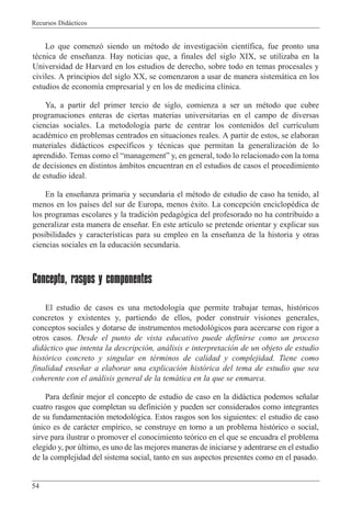 Recursos Did‡cticos
54
Lo que comenz— siendo un mŽtodo de investigaci—n cient’fica, fue pronto una
tŽcnica de ense–anza. Hay noticias que, a finales del siglo XIX, se utilizaba en la
Universidad de Harvard en los estudios de derecho, sobre todo en temas procesales y
civiles. A principios del siglo XX, se comenzaron a usar de manera sistem‡tica en los
estudios de econom’a empresarial y en los de medicina cl’nica.
Ya, a partir del primer tercio de siglo, comienza a ser un mŽtodo que cubre
programaciones enteras de ciertas materias universitarias en el campo de diversas
ciencias sociales. La metodolog’a parte de centrar los contenidos del curr’culum
acadŽmico en problemas centrados en situaciones reales. A partir de estos, se elaboran
materiales did‡cticos espec’ficos y tŽcnicas que permitan la generalizaci—n de lo
aprendido. Temas como el ÒmanagementÓ y, en general, todo lo relacionado con la toma
de decisiones en distintos ‡mbitos encuentran en el estudios de casos el procedimiento
de estudio ideal.
En la ense–anza primaria y secundaria el mŽtodo de estudio de caso ha tenido, al
menos en los pa’ses del sur de Europa, menos Žxito. La concepci—n enciclopŽdica de
los programas escolares y la tradici—n pedag—gica del profesorado no ha contribuido a
generalizar esta manera de ense–ar. En este art’culo se pretende orientar y explicar sus
posibilidades y caracter’sticas para su empleo en la ense–anza de la historia y otras
ciencias sociales en la educaci—n secundaria.
Concepto, rasgos y componentes
El estudio de casos es una metodolog’a que permite trabajar temas, hist—ricos
concretos y existentes y, partiendo de ellos, poder construir visiones generales,
conceptos sociales y dotarse de instrumentos metodol—gicos para acercarse con rigor a
otros casos. Desde el punto de vista educativo puede definirse como un proceso
did‡ctico que intenta la descripci—n, an‡lisis e interpretaci—n de un objeto de estudio
hist—rico concreto y singular en tŽrminos de calidad y complejidad. Tiene como
finalidad ense–ar a elaborar una explicaci—n hist—rica del tema de estudio que sea
coherente con el an‡lisis general de la tem‡tica en la que se enmarca.
Para definir mejor el concepto de estudio de caso en la did‡ctica podemos se–alar
cuatro rasgos que completan su definici—n y pueden ser considerados como integrantes
de su fundamentaci—n metodol—gica. Estos rasgos son los siguientes: el estudio de caso
œnico es de car‡cter emp’rico, se construye en torno a un problema hist—rico o social,
sirve para ilustrar o promover el conocimiento te—rico en el que se encuadra el problema
elegido y, por œltimo, es uno de las mejores maneras de iniciarse y adentrarse en el estudio
de la complejidad del sistema social, tanto en sus aspectos presentes como en el pasado.
 