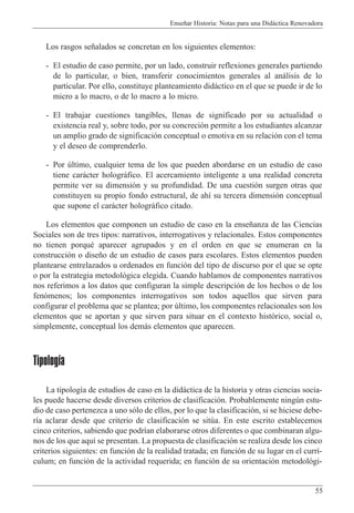 Ense–ar Historia: Notas para una Did‡ctica Renovadora
55
Los rasgos se–alados se concretan en los siguientes elementos:
- El estudio de caso permite, por un lado, construir reflexiones generales partiendo
de lo particular, o bien, transferir conocimientos generales al an‡lisis de lo
particular. Por ello, constituye planteamiento did‡ctico en el que se puede ir de lo
micro a lo macro, o de lo macro a lo micro.
- El trabajar cuestiones tangibles, llenas de significado por su actualidad o
existencia real y, sobre todo, por su concreci—n permite a los estudiantes alcanzar
un amplio grado de significaci—n conceptual o emotiva en su relaci—n con el tema
y el deseo de comprenderlo.
- Por œltimo, cualquier tema de los que pueden abordarse en un estudio de caso
tiene car‡cter hologr‡fico. El acercamiento inteligente a una realidad concreta
permite ver su dimensi—n y su profundidad. De una cuesti—n surgen otras que
constituyen su propio fondo estructural, de ah’ su tercera dimensi—n conceptual
que supone el car‡cter hologr‡fico citado.
Los elementos que componen un estudio de caso en la ense–anza de las Ciencias
Sociales son de tres tipos: narrativos, interrogativos y relacionales. Estos componentes
no tienen porquŽ aparecer agrupados y en el orden en que se enumeran en la
construcci—n o dise–o de un estudio de casos para escolares. Estos elementos pueden
plantearse entrelazados u ordenados en funci—n del tipo de discurso por el que se opte
o por la estrategia metodol—gica elegida. Cuando hablamos de componentes narrativos
nos referimos a los datos que configuran la simple descripci—n de los hechos o de los
fen—menos; los componentes interrogativos son todos aquellos que sirven para
configurar el problema que se plantea; por œltimo, los componentes relacionales son los
elementos que se aportan y que sirven para situar en el contexto hist—rico, social o,
simplemente, conceptual los dem‡s elementos que aparecen.
Tipología
La tipolog’a de estudios de caso en la did‡ctica de la historia y otras ciencias socia-
les puede hacerse desde diversos criterios de clasificaci—n. Probablemente ningœn estu-
dio de caso pertenezca a uno s—lo de ellos, por lo que la clasificaci—n, si se hiciese debe-
r’a aclarar desde que criterio de clasificaci—n se sitœa. En este escrito establecemos
cinco criterios, sabiendo que podr’an elaborarse otros diferentes o que combinaran algu-
nos de los que aqu’ se presentan. La propuesta de clasificaci—n se realiza desde los cinco
criterios siguientes: en funci—n de la realidad tratada; en funci—n de su lugar en el curr’-
culum; en funci—n de la actividad requerida; en funci—n de su orientaci—n metodol—gi-
 