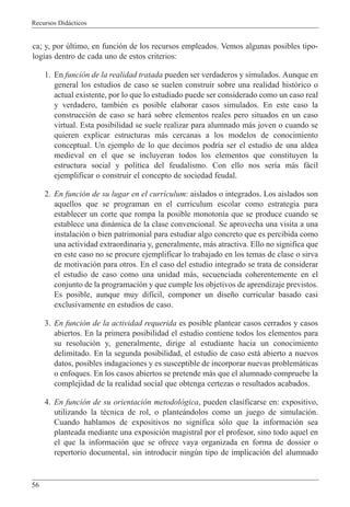 Recursos Did‡cticos
56
ca; y, por œltimo, en funci—n de los recursos empleados. Vemos algunas posibles tipo-
log’as dentro de cada uno de estos criterios:
1. En funci—n de la realidad tratada pueden ser verdaderos y simulados. Aunque en
general los estudios de caso se suelen construir sobre una realidad hist—rico o
actual existente, por lo que lo estudiado puede ser considerado como un caso real
y verdadero, tambiŽn es posible elaborar casos simulados. En este caso la
construcci—n de caso se har‡ sobre elementos reales pero situados en un caso
virtual. Esta posibilidad se suele realizar para alumnado m‡s joven o cuando se
quieren explicar estructuras m‡s cercanas a los modelos de conocimiento
conceptual. Un ejemplo de lo que decimos podr’a ser el estudio de una aldea
medieval en el que se incluyeran todos los elementos que constituyen la
estructura social y pol’tica del feudalismo. Con ello nos ser’a m‡s f‡cil
ejemplificar o construir el concepto de sociedad feudal.
2. En funci—n de su lugar en el curr’culum: aislados o integrados. Los aislados son
aquellos que se programan en el curr’culum escolar como estrategia para
establecer un corte que rompa la posible monoton’a que se produce cuando se
establece una din‡mica de la clase convencional. Se aprovecha una visita a una
instalaci—n o bien patrimonial para estudiar algo concreto que es percibida como
una actividad extraordinaria y, generalmente, m‡s atractiva. Ello no significa que
en este caso no se procure ejemplificar lo trabajado en los temas de clase o sirva
de motivaci—n para otros. En el caso del estudio integrado se trata de considerar
el estudio de caso como una unidad m‡s, secuenciada coherentemente en el
conjunto de la programaci—n y que cumple los objetivos de aprendizaje previstos.
Es posible, aunque muy dif’cil, componer un dise–o curricular basado casi
exclusivamente en estudios de caso.
3. En funci—n de la actividad requerida es posible plantear casos cerrados y casos
abiertos. En la primera posibilidad el estudio contiene todos los elementos para
su resoluci—n y, generalmente, dirige al estudiante hacia un conocimiento
delimitado. En la segunda posibilidad, el estudio de caso est‡ abierto a nuevos
datos, posibles indagaciones y es susceptible de incorporar nuevas problem‡ticas
o enfoques. En los casos abiertos se pretende m‡s que el alumnado compruebe la
complejidad de la realidad social que obtenga certezas o resultados acabados.
4. En funci—n de su orientaci—n metodol—gica, pueden clasificarse en: expositivo,
utilizando la tŽcnica de rol, o plante‡ndolos como un juego de simulaci—n.
Cuando hablamos de expositivos no significa s—lo que la informaci—n sea
planteada mediante una exposici—n magistral por el profesor, sino todo aquel en
el que la informaci—n que se ofrece vaya organizada en forma de dossier o
repertorio documental, sin introducir ningœn tipo de implicaci—n del alumnado
 