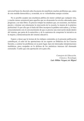 universal hasta los diecisŽis a–os ha puesto de manifiesto muchos problemas que, antes
de esta medida democr‡tica y avanzada, no se vislumbraban aunque exist’an.
No es posible aceptar una ense–anza pœblica de menor calidad que cualquier otra,
y mucho menos asistencial para aquellos que no alcanzar‡n los niveles adecuados para
progresar y ser m‡s libres. Es preciso romper las ataduras que, en ocasiones, nos hemos
puesto y retomar con entusiasmo la renovaci—n de la escuela, la mejora de la pr‡ctica
profesional. Es por ello que el t’tulo del libro incorpora la palabra renovadora, y lo hace
conscientemente con el convencimiento de que es preciso una renovaci—n desde dentro
del sistema, que parta de la autocr’tica y de la esperanza de conquistar la iniciativa en
la mejora y democratizaci—n del sistema educativo.
Espero y deseo que la lectura de los trabajos contenidos en la presente publicaci—n
contribuyan, al calor de las aportaciones de un experto en Did‡ctica de las Ciencias
Sociales, a centrar los problemas en su justo lugar, lejos de interesadas interpretaciones
medi‡ticas, poco ocupadas en la defensa de los autŽnticos intereses del alumnado
extreme–o. Conf’o que esta aportaci—n sirva para ello.
Consejero de Educaci—n,
Ciencia y Tecnolog’a
Luis Mill‡n V‡zquez de Miguel
 