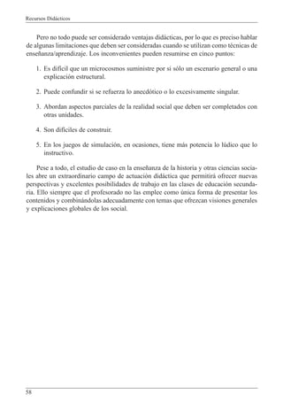 Recursos Did‡cticos
58
Pero no todo puede ser considerado ventajas did‡cticas, por lo que es preciso hablar
de algunas limitaciones que deben ser consideradas cuando se utilizan como tŽcnicas de
ense–anza/aprendizaje. Los inconvenientes pueden resumirse en cinco puntos:
1. Es dif’cil que un microcosmos suministre por si s—lo un escenario general o una
explicaci—n estructural.
2. Puede confundir si se refuerza lo anecd—tico o lo excesivamente singular.
3. Abordan aspectos parciales de la realidad social que deben ser completados con
otras unidades.
4. Son dif’ciles de construir.
5. En los juegos de simulaci—n, en ocasiones, tiene m‡s potencia lo lœdico que lo
instructivo.
Pese a todo, el estudio de caso en la ense–anza de la historia y otras ciencias socia-
les abre un extraordinario campo de actuaci—n did‡ctica que permitir‡ ofrecer nuevas
perspectivas y excelentes posibilidades de trabajo en las clases de educaci—n secunda-
ria. Ello siempre que el profesorado no las emplee como œnica forma de presentar los
contenidos y combin‡ndolas adecuadamente con temas que ofrezcan visiones generales
y explicaciones globales de los social.
 