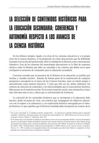 Ense–ar Historia: Notas para una Did‡ctica Renovadora
59
LA SELECCIÓN DE CONTENIDOS HISTÓRICOS PARA
LA EDUCACIÓN SECUNDARIA: COHERENCIA Y
AUTONOMÍA RESPECTO A LOS AVANCES DE
LA CIENCIA HISTÓRICA
1
En los œltimos tiempos, ligado a la crisis de los sistemas educativos y a la propia
crisis de la ciencia hist—rica, se ha producido un cierto desconcierto que ha debilitado
la propia convicci—n del profesorado sobre la utilidad de la Historia como conocimiento
formativo. Uno de los s’ntomas del mencionado desconcierto es la falta de consenso
efectivo sobre la Historia que debe ser ense–ada y los criterios que deben servir para
configurar la secuencia de contenidos para la educaci—n secundaria.
Conviene recordar que la presencia de la Historia en la educaci—n se justifica por
muchas y variadas razones2
. Adem‡s de formar parte de la construcci—n de cualquier
perspectiva conceptual en el marco de las Ciencias Sociales, tiene un interŽs propio y
autosuficiente como materia educativa. Y para que ello sea as’, deben elaborarse los
criterios de selecci—n de contenidos y las funcionalidades que el conocimiento hist—rico
debe poseer en el contexto escolar. En la actual situaci—n social, esta orientaci—n se hace
m‡s relevante ante el uso y abuso que se est‡ haciendo de la historia.
La selecci—n de los contenidos hist—ricos que se incorporan a la educaci—n debe
hacerse, desde mi punto de vista, con criterios que compaginen los objetivos educati-
vos con el respeto a la coherencia y a la explicaci—n hist—rica conseguida por el mŽto-
do hist—rico, lo que significa que la Historia ense–ada debe incorporar los avances de la
1 Este escrito corresponde en su totalidad al art’culo: Joaquim Prats. "La selecci—n de contenidos hist—ricos para la educaci—n
secundaria. Coherencia y autonom’a respecto a los avances de la ciencia hist—rica". En: IBER Did‡ctica de las Ciencias Sociales,
Geograf’a e Historia. Nœmero 12. Barcelona: Abril, 1997
2 En los œltimos a–os se ha producido en Espa–a un cierto debate en torno a los nuevos programas oficiales. Uno de los historiadores
que m‡s se ha destacado en defensa del papel de la historia como elemento formativo de m‡ximo interŽs es Julio Valde—n del que
seleccionamos dos trabajos, de los varios que ha publicado, sobre este tema: Julio Valde—n. En defensa de la Historia. Valladolid:
Ed. çmbito. 1988 y "Ense–ar Historia. Todav’a una tarea importante" en: IBER. Did‡ctica de las Ciencias Sociales, Geograf’a e
Historia. n¼ 1. 1994. La defensa de la capacidad formativa de esta disciplina que realiza Julio Valde—n es compartida, en l’neas
generales, por la mayor’a de los que nos dedicamos a ense–arla.
 