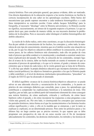 Recursos Did‡cticos
60
ciencia hist—rica. Pero este principio general, que parece evidente, debe ser matizado.
Una directa dependencia de la educaci—n respecto a las teor’as hist—ricas no facilita la
correcta incorporaci—n de este saber en los aprendizajes escolares. Debe huirse del
mecanicismo que puede suponer encontrar a cada tendencia historiogr‡fica o a cada
l’nea interpretativa su correlato escolar. Como se–ala Jacques Scheibling3
para la
Geograf’a, el necesario ÒdŽcalageÓ entre la Historia universitaria y la Historia escolar
no significa, necesariamente, un retraso de la segunda respecto a la primera. Lo que no
quiere decir que, para ense–ar de manera v‡lida, no sea necesario dominar la proble-
m‡tica de la disciplina. Pero es necesario saber distinguir el ‡mbito historiogr‡fico del
‡mbito educativo.
La raz—n de lo dicho radica, entre otras cuestiones, en que la discusi—n historiogr‡-
fica da por sabido el conocimiento de los hechos, los conceptos y, sobre todo, la natu-
raleza de este tipo de conocimiento, mientras que en el ‡mbito escolar esta situaci—n no
se da, por lo que los objetivos educativos deben establecer la consecuci—n, en los pri-
meros pasos, de los saberes hist—ricos m‡s elementales, todo ello sin perder de vista
todo el proceso que debe conducir a ir construyendo y ense–ando a construir una(s) teo-
r’a(s) explicativa(s) del pasado. Por ello, la selecci—n de los contenidos, siempre liga-
dos al avance de la ciencia, debe ser hecha teniendo en cuenta el momento en que se
encuentra el proceso de aprendizaje, o lo que es lo mismo, el grado y nœmero de cono-
cimientos que se tienen de cada tema y de la visi—n general que se tiene de la Historia.
Y a ello hay que a–adir: la propia din‡mica educativa que incorpora elementos contex-
tuales (social-pol’ticos); los objetivos formativos generales a los que la Historia puede
y debe contribuir; y el nivel de destrezas intelectuales (procedimientos, ÒprocedureÓ en
el inglŽs de EEUU) que ha alcanzado el alumnado.
El dif’cil equilibrio -avances de la ciencia hist—rica/objetivos educativos- se puede
salvar en una adecuada elecci—n y secuenciaci—n de los contenidos, y la puesta en
pr‡ctica de una estrategia did‡ctica que consolide, paso a paso, los aprendizajes que
contribuyan a comprender las explicaciones hist—ricas y la naturaleza de Žstas. Ello
significa, por un lado, que se deber‡ partir del tratamiento elemental de c—mo conseguir
una noticia hist—rica, de c—mo analizarla, criticarla y verificarla, de c—mo hacer
hip—tesis sobre el pasado, y de c—mo incorporar las respuestas a estas preguntas a una
visi—n m‡s general, etc. Por otro lado, ir construyendo los conceptos que caracterizan
los periodos hist—ricos, œnica forma en el que los acontecimientos o las historias locales
cobran significaci—n y valor, y ello en la medida que se enmarcan, y por lo tanto se
explican (y explican), en un determinado proceso. Pero entre los primeros pasos y los
œltimos hay un largo camino que es preciso recorrer, lo que supone que se debe
programar con perspectiva de m‡s de un curso escolar con el fin de incorporar
adecuadamente los contenidos, las destrezas intelectuales, los mŽtodos y las tŽcnicas de
3 Jacques Scheibling, QuÕest-ce que la GŽographie, Par’s: Hachette SupŽrieur, 1994. Pag. 174
 
