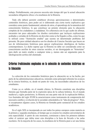 Ense–ar Historia: Notas para una Did‡ctica Renovadora
61
trabajo. Probablemente, este proceso necesita m‡s tiempo del que la actual educaci—n
secundaria obligatoria ofrece a la ense–anza de la Historia.
Todo ello deber‡ permitir establecer diversas aproximaciones a determinados
contenidos hist—ricos, para poder as’ ir elaborando una cierta teor’a explicativa que
considere como punto fundamental, adem‡s de otros, el aprendizaje de la naturaleza del
conocimiento hist—rico, lo que constituye un potente elemento para la educaci—n
completa de los ciudadanos y ciudadanas. En coherencia con lo que acabo de afirmar,
encuentro tan poco adecuados los dise–os curriculares que incluyen explicaciones
acabadas y cerradas de la Historia sin desvelar como se ha llegado a ellas, como los que
la utilizan como Òilustraci—n eruditaÓ que sazona un determinado problema del
presente. De peor calidad educativa son los dise–os de Ciencias Sociales que hacen un
uso de informaciones hist—ricas para apoyar explicaciones ideol—gicas de hechos
contempor‡neos. Lo dicho supone que la Historia no debe ser considerada como un
conocimiento auxiliar de otras ciencias sociales, ni ser desmigajada en ÒhistorietasÓ
para darle un matiz erudito a cualquier tema y, menos aœn ser argumento para la
ideologizaci—n acr’tica del alumnado.
Criterios tradicionales empleados en la selección de contenidos históricos en
la Educación
La selecci—n de los contenidos hist—ricos para la educaci—n no se ha hecho, por
parte de las administraciones educativas, teniendo como principal referente los avances
de la ciencia hist—rica, ni, desde mi punto de vista, las necesidades educativas de los
estudiantes.
Como ya es sabido, en el mundo cl‡sico, la Historia constitu’a una disciplina
literaria que formaba parte de la expresi—n Žpica de la cultura helŽnica. En el mundo
medieval y siglos posteriores, la Historia era una parte m‡s de la explicaci—n b’blica.
Los ilustrados del siglo XVIII la caracterizaron como instrumento de comprensi—n del
necesario cambio y evoluci—n de la sociedad, enlaz‡ndola a la Òidea de progresoÓ. Pero,
si exceptuamos algunos casos, la Historia no formaba parte sustancial de los estudios
acadŽmicos.
En el siglo XIX es incorporada en casi todos los pa’ses europeos como materia en
la primera y segunda ense–anza, al tiempo que se crearon los estudios universitarios de
esta especialidad. A partir de este momento, comienzan a darse los primeros debates
sobre el car‡cter que deb’a tener esta disciplina a la hora de llevarla a las aulas
escolares. En la mayor’a de los casos, la ense–anza de la Historia pas— a ser una forma
 
