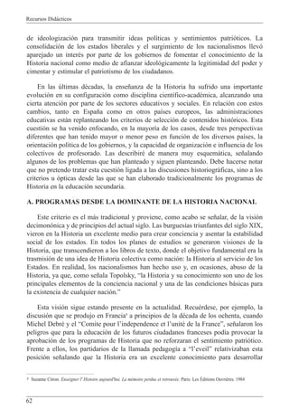 Recursos Did‡cticos
62
de ideologizaci—n para transmitir ideas pol’ticas y sentimientos patri—ticos. La
consolidaci—n de los estados liberales y el surgimiento de los nacionalismos llev—
aparejado un interŽs por parte de los gobiernos de fomentar el conocimiento de la
Historia nacional como medio de afianzar ideol—gicamente la legitimidad del poder y
cimentar y estimular el patriotismo de los ciudadanos.
En las œltimas dŽcadas, la ense–anza de la Historia ha sufrido una importante
evoluci—n en su configuraci—n como disciplina cient’fico-acadŽmica, alcanzando una
cierta atenci—n por parte de los sectores educativos y sociales. En relaci—n con estos
cambios, tanto en Espa–a como en otros pa’ses europeos, las administraciones
educativas est‡n replanteando los criterios de selecci—n de contenidos hist—ricos. Esta
cuesti—n se ha venido enfocando, en la mayor’a de los casos, desde tres perspectivas
diferentes que han tenido mayor o menor peso en funci—n de los diversos pa’ses, la
orientaci—n pol’tica de los gobiernos, y la capacidad de organizaci—n e influencia de los
colectivos de profesorado. Las describirŽ de manera muy esquem‡tica, se–alando
algunos de los problemas que han planteado y siguen planteando. Debe hacerse notar
que no pretendo tratar esta cuesti—n ligada a las discusiones historiogr‡ficas, sino a los
criterios u —pticas desde las que se han elaborado tradicionalmente los programas de
Historia en la educaci—n secundaria.
A. PROGRAMAS DESDE LA DOMINANTE DE LA HISTORIA NACIONAL
Este criterio es el m‡s tradicional y proviene, como acabo se se–alar, de la visi—n
decimon—nica y de principios del actual siglo. Las burgues’as triunfantes del siglo XIX,
vieron en la Historia un excelente medio para crear conciencia y asentar la estabilidad
social de los estados. En todos los planes de estudios se generaron visiones de la
Historia, que transcendieron a los libros de texto, donde el objetivo fundamental era la
trasmisi—n de una idea de Historia colectiva como naci—n: la Historia al servicio de los
Estados. En realidad, los nacionalismos han hecho uso y, en ocasiones, abuso de la
Historia, ya que, como se–ala Topolsky, Òla Historia y su conocimiento son uno de los
principales elementos de la conciencia nacional y una de las condiciones b‡sicas para
la existencia de cualquier naci—n.Ó
Esta visi—n sigue estando presente en la actualidad. RecuŽrdese, por ejemplo, la
discusi—n que se produjo en Francia4
a principios de la dŽcada de los ochenta, cuando
Michel DebrŽ y el ÒComite pour lÕindependence et lÕunitŽ de la FranceÓ, se–alaron los
peligros que para la educaci—n de los futuros ciudadanos franceses pod’a provocar la
aprobaci—n de los programas de Historia que no reforzaran el sentimiento patri—tico.
Frente a ellos, los partidarios de la llamada pedagog’a a ÒlÕeveilÓ relativizaban esta
posici—n se–alando que la Historia era un excelente conocimiento para desarrollar
4 Suzanne Citron. Enseigner l' Histoire aujourd'hui. La mŽmoire perdue et retrouvŽe. Paris: Les ƒditions Ouvri•res. 1984
 