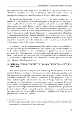 Ense–ar Historia: Notas para una Did‡ctica Renovadora
63
elementos educativos relacionados con el desarrollo de las capacidades intelectuales y
creaci—n de un esp’ritu cr’tico ante los mensajes y fen—menos sociales. Este tipo de
controversia se ha repetido en muchos pa’ses en tŽrminos m‡s o menos parecidos.
La perspectiva nacionalista en la selecci—n de contenidos hist—ricos para la
ense–anza se ha extremado hasta l’mites peligrosos en los periodos de preguerra y,
sobre todo, ha sido muy utilizada por los reg’menes totalitarios. Un ejemplo de lo que
decimos es el caso espa–ol durante el anterior rŽgimen pol’tico. Aunque la visi—n y los
contenidos patrios estaban presentes en los programas escolares de principios de siglo,
esta tendencia se acentu— de manera exagerada en la Žpoca de la dictadura del general
Franco5
. La principal justificaci—n del RŽgimen era la singularidad del modelo pol’tico
franquista en oposici—n a las ÒfunestasÓ ideas liberales o socialistas que siempre ven’an
del exterior y, en particular, de Europa. As’, se exaltaba la grandeza de la Espa–a
Imperial, o las guerras contra los extranjeros, como es el caso de la Guerra de la
Independencia contra la Revoluci—n Francesa, etc.
Actualmente, estas distorsiones tan exageradas han dado paso a un debilitamiento
de esta orientaci—n quiz‡ como fruto de una reacci—n pendular y un cierto desprestigio
de la Historia Òpatri—ticaÓ. Como contrapartida, se puede caer en una excesiva
exaltaci—n de la Historia regional o local, con el consiguiente peligro de promover un
nuevo ÒchauvinismoÓ que suele llevar aparejado el surgimiento de actitudes insolidarias
o, como m’nimo, tergiversadoras del conocimiento hist—rico, provocadas por una
supravaloraci—n del patrimonio propio.
B. HISTORIA COMO INSTRUMENTO PARA LA TRANSFORMACIîN DEL
PRESENTE
Esta visi—n, que tiene su origen en la Ilustraci—n y fue incorporada a la teor’a
marxista, defiende considerar la Historia como un proceso de progreso continuado, lo
que supone que, al conocer las claves de este progreso, se est‡ en mejor posici—n para
acelerarlo o estimularlo. Esta tendencia, considerada la m‡s progresista, ha tenido
mucho Žxito en Espa–a. La tantas veces citada frase de Josep Fontana: ÒLa Historia es
un arma para los combates de hoy y una herramienta para la construcci—n del futuroÓ
resume el papel que, desde este punto de vista, debe tener la ense–anza de la Historia.
Segœn esta visi—n, el tipo de ense–anza de la Historia y la propia Historia que hay que
llevar a las clases, deber’a potenciar los aspectos relacionados con una concepci—n de
la materia como disciplina cient’fica, rigurosa en el an‡lisis social, y con un fuerte
potencial trasformador de la sociedad.
5 Rafael Valls MontŽs, La interpretaci—n de la Historia de Espa–a, y sus origenes ideol—gicos en el bachillerato franquista (1938-
1953) Valencia: ICE. Col. Eines de Treball. 1983. En los œltimos a–os han aparecidos diversos art’culos y libros sobre el tema.
Referenciamos s—lo el que consideramos que fue pionero en esta cuesti—n.
 