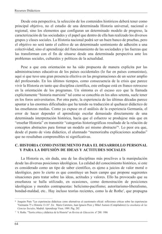 Recursos Did‡cticos
64
Desde esta perspectiva, la selecci—n de los contenidos hist—ricos deber‡ tener como
principal objetivo, no el estudio de una determinada Historia universal, nacional o
regional, sino los elementos que configuran un determinado modelo de progreso, la
caracterizaci—n de las sociedades y el papel que dentro de ella han realizado los diversos
grupos y clases sociales. La Historia nacional podr‡ ser un buen banco de pruebas, pero
el objetivo no ser‡ tanto el cultivo de un determinado sentimiento de adhesi—n a una
colectividad, sino el aprendizaje del funcionamiento de las sociedades y las fuerzas que
las transforman con el fin de situarse desde una determinada perspectiva ante los
problemas sociales, culturales y pol’ticos de la actualidad.
Pese a que esta orientaci—n no ha sido propuesta de manera expl’cita por las
administraciones educativas de los pa’ses occidentales (lo fue en pa’ses comunistas),
aqu’ si que tuvo una gran presencia efectiva en las programaciones de un sector amplio
del profesorado. En los œltimos tiempos, como consecuencia de la crisis que parece
vivir la Historia en tanto que disciplina cient’fica, este enfoque est‡ en franco retroceso
en la orientaci—n de los programas. Un s’ntoma es el escaso eco que la llamada
expl’citamente Òhistoria marxistaÓ tal como se conceb’a en los a–os setenta, suele tener
en los foros universitarios. Por otra parte, la experiencia de las œltimas dŽcadas parece
apuntar a las enormes dificultades que ha tenido su traducci—n al quehacer did‡ctico de
las ense–anzas medias. Como ya expuse en el an‡lisis de la experiencia German’a, el
error de hacer depender el aprendizaje escolar demasiado directamente de una
determinada interpretaci—n hist—rica, hac’a que el esfuerzo se produjese m‡s que en
Òense–ar HistoriaÓ en transmitir Òcategor’as historiogr‡ficas resultado de la relaci—n de
conceptos abstractos para formar un modelo as’ mismo abstractoÓ6
. Lo peor era que,
desde el punto de vista did‡ctico, el alumnado Òmemorizaba explicaciones acabadasÓ
que no resultaban comprensibles ni significativas.
C. HISTORIA COMO INSTRUMENTO PARA EL DESARROLLO PERSONAL
Y PARA LA DIFUSIîN DE IDEAS Y ACTITUDES SOCIALES
La Historia es, sin duda, una de las disciplinas m‡s proclives a la manipulaci—n
desde las diversas posiciones ideol—gicas. La calidad del conocimiento hist—rico, si este
es considerado como un tipo de saber cient’fico, es ajeno a juicios de valor moral o
ideol—gico, pero lo cierto es que constituye un buen campo que propone sugerentes
situaciones para tratar sobre las ideas, actitudes y valores. Ello ha provocado que su
ense–anza se halla utilizado, en ocasiones, como demostraci—n de posiciones
ideol—gicas y morales contrapuestas: belicismo-pacifismo; autoritarismo-liberalismo,
bondad-maldad, etc.. Hay incluso teor’as recientes, como la de Rothe7
, que propugna
6 Joaquim Prats "Las experiencias did‡cticas como alternativas al cuestionario oficial: reflexiones cr’ticas sobre las experiencias
"German’a 75 e Historia 13-16". En: Mario Carretero, Juan Ignacio Pozo y Mikel Asensio (Compiladores) La ense–anza de las
Ciencias Sociales, Madrid: Aprendizaje Visor, 1989. P‡g. 202
7 V. Rothe. "Teor’a cr’tica y did‡ctica de la Historia" en Revista de Educaci—n. n¼ 280. 1986
 