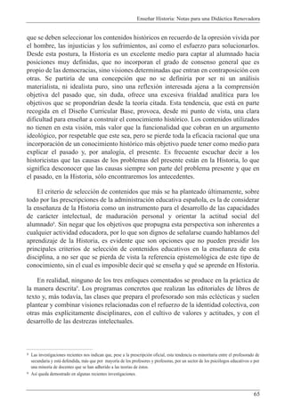 Ense–ar Historia: Notas para una Did‡ctica Renovadora
65
que se deben seleccionar los contenidos hist—ricos en recuerdo de la opresi—n vivida por
el hombre, las injusticias y los sufrimientos, as’ como el esfuerzo para solucionarlos.
Desde esta postura, la Historia es un excelente medio para captar al alumnado hacia
posiciones muy definidas, que no incorporan el grado de consenso general que es
propio de las democracias, sino visiones determinadas que entran en contraposici—n con
otras. Se partir’a de una concepci—n que no se definir’a por ser ni un an‡lisis
materialista, ni idealista puro, sino una reflexi—n interesada ajena a la comprensi—n
objetiva del pasado que, sin duda, ofrece una excesiva frialdad anal’tica para los
objetivos que se propondr’an desde la teor’a citada. Esta tendencia, que est‡ en parte
recogida en el Dise–o Curricular Base, provoca, desde mi punto de vista, una clara
dificultad para ense–ar a construir el conocimiento hist—rico. Los contenidos utilizados
no tienen en esta visi—n, m‡s valor que la funcionalidad que cobran en un argumento
ideol—gico, por respetable que este sea, pero se pierde toda la eficacia racional que una
incorporaci—n de un conocimiento hist—rico m‡s objetivo puede tener como medio para
explicar el pasado y, por analog’a, el presente. Es frecuente escuchar decir a los
historicistas que las causas de los problemas del presente est‡n en la Historia, lo que
significa desconocer que las causas siempre son parte del problema presente y que en
el pasado, en la Historia, s—lo encontraremos los antecedentes.
El criterio de selecci—n de contenidos que m‡s se ha planteado œltimamente, sobre
todo por las prescripciones de la administraci—n educativa espa–ola, es la de considerar
la ense–anza de la Historia como un instrumento para el desarrollo de las capacidades
de car‡cter intelectual, de maduraci—n personal y orientar la actitud social del
alumnado8
. Sin negar que los objetivos que propugna esta perspectiva son inherentes a
cualquier actividad educadora, por lo que son dignos de se–alarse cuando hablamos del
aprendizaje de la Historia, es evidente que son opciones que no pueden presidir los
principales criterios de selecci—n de contenidos educativos en la ense–anza de esta
disciplina, a no ser que se pierda de vista la referencia epistemol—gica de este tipo de
conocimiento, sin el cual es imposible decir quŽ se ense–a y quŽ se aprende en Historia.
En realidad, ninguno de los tres enfoques comentados se produce en la pr‡ctica de
la manera descrita9
. Los programas concretos que realizan las editoriales de libros de
texto y, m‡s todav’a, las clases que prepara el profesorado son m‡s eclŽcticas y suelen
plantear y combinar visiones relacionadas con el refuerzo de la identidad colectiva, con
otras m‡s expl’citamente disciplinares, con el cultivo de valores y actitudes, y con el
desarrollo de las destrezas intelectuales.
8 Las investigaciones recientes nos indican que, pese a la prescripci—n oficial, esta tendencia es minoritaria entre el profesorado de
secundaria y est‡ defendida, m‡s que por mayor’a de los profesores y profesoras, por un sector de los psic—logos educativos o por
una minor’a de docentes que se han adherido a las teor’as de Žstos.
9 As’ queda demostrado en algunas recientes investigaciones.
 