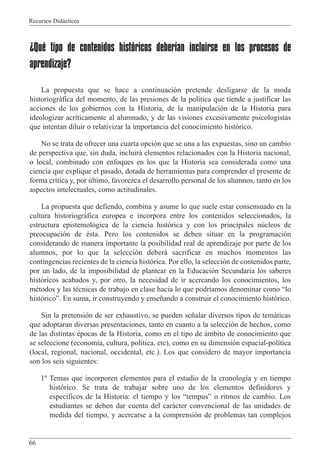 Recursos Did‡cticos
66
¿Qué tipo de contenidos históricos deberían incluirse en los procesos de
aprendizaje?
La propuesta que se hace a continuaci—n pretende desligarse de la moda
historiogr‡fica del momento, de las presiones de la pol’tica que tiende a justificar las
acciones de los gobiernos con la Historia, de la manipulaci—n de la Historia para
ideologizar acr’ticamente al alumnado, y de las visiones excesivamente psicologistas
que intentan diluir o relativizar la importancia del conocimiento hist—rico.
No se trata de ofrecer una cuarta opci—n que se una a las expuestas, sino un cambio
de perspectiva que, sin duda, incluir‡ elementos relacionados con la Historia nacional,
o local, combinado con enfoques en los que la Historia sea considerada como una
ciencia que explique el pasado, dotada de herramientas para comprender el presente de
forma cr’tica y, por œltimo, favorezca el desarrollo personal de los alumnos, tanto en los
aspectos intelectuales, como actitudinales.
La propuesta que defiendo, combina y asume lo que suele estar consensuado en la
cultura historiogr‡fica europea e incorpora entre los contenidos seleccionados, la
estructura epistemol—gica de la ciencia hist—rica y con los principales nœcleos de
preocupaci—n de Žsta. Pero los contenidos se deben situar en la programaci—n
considerando de manera importante la posibilidad real de aprendizaje por parte de los
alumnos, por lo que la selecci—n deber‡ sacrificar en muchos momentos las
contingencias recientes de la ciencia hist—rica. Por ello, la selecci—n de contenidos parte,
por un lado, de la imposibilidad de plantear en la Educaci—n Secundaria los saberes
hist—ricos acabados y, por otro, la necesidad de ir acercando los conocimientos, los
mŽtodos y las tŽcnicas de trabajo en clase hacia lo que podr’amos denominar como Òlo
hist—ricoÓ. En suma, ir construyendo y ense–ando a construir el conocimiento hist—rico.
Sin la pretensi—n de ser exhaustivo, se pueden se–alar diversos tipos de tem‡ticas
que adoptaran diversas presentaciones, tanto en cuanto a la selecci—n de hechos, como
de las distintas Žpocas de la Historia, como en el tipo de ‡mbito de conocimiento que
se seleccione (econom’a, cultura, pol’tica, etc), como en su dimensi—n espacial-pol’tica
(local, regional, nacional, occidental, etc.). Los que considero de mayor importancia
son los seis siguientes:
1¼ Temas que incorporen elementos para el estudio de la cronolog’a y en tiempo
hist—rico. Se trata de trabajar sobre uno de los elementos definidores y
espec’ficos de la Historia: el tiempo y los ÒtempusÓ o ritmos de cambio. Los
estudiantes se deben dar cuenta del car‡cter convencional de las unidades de
medida del tiempo, y acercarse a la comprensi—n de problemas tan complejos
 