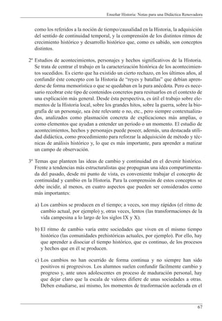 Ense–ar Historia: Notas para una Did‡ctica Renovadora
67
como los referidos a la noci—n de tiempo/causalidad en la Historia, la adquisici—n
del sentido de continuidad temporal, y la comprensi—n de los distintos ritmos de
crecimiento hist—rico y desarrollo hist—rico que, como es sabido, son conceptos
distintos.
2¼ Estudios de acontecimientos, personajes y hechos significativos de la Historia.
Se trata de centrar el trabajo en la caracterizaci—n hist—rica de los acontecimien-
tos sucedidos. Es cierto que ha existido un cierto rechazo, en los œltimos a–os, al
confundir Žste concepto con la Historia de Òreyes y batallasÓ que deb’an apren-
derse de forma memor’stica o que se quedaban en la pura anŽcdota. Pero es nece-
sario recobrar este tipo de contenidos concretos para resituarlos en el contexto de
una explicaci—n m‡s general. Desde Žsta perspectiva, es œtil el trabajo sobre ele-
mentos de la Historia local, sobre los grandes hitos, sobre la guerra, sobre la bio-
graf’a de un personaje, sea Žste relevante o no, etc., pero siempre contextualiza-
dos, analizados como plasmaci—n concreta de explicaciones m‡s amplias, o
como elementos que ayudan a entender un periodo o un momento. El estudio de
acontecimientos, hechos y personajes puede poseer, adem‡s, una destacada utili-
dad did‡ctica, como procedimiento para reforzar la adquisici—n de mŽtodo y tŽc-
nicas de an‡lisis hist—rico y, lo que es m‡s importante, para aprender a matizar
un campo de observaci—n.
3¼ Temas que planteen las ideas de cambio y continuidad en el devenir hist—rico.
Frente a tendencias m‡s estructuralistas que propugnan una idea compartimenta-
da del pasado, desde mi punto de vista, es conveniente trabajar el concepto de
continuidad y cambio en la Historia. Para la comprensi—n de estos conceptos se
debe incidir, al menos, en cuatro aspectos que pueden ser considerados como
m‡s importantes:
a) Los cambios se producen en el tiempo; a veces, son muy r‡pidos (el ritmo de
cambio actual, por ejemplo) y, otras veces, lentos (las transformaciones de la
vida campesina a lo largo de los siglos IX y X).
b) El ritmo de cambio var’a entre sociedades que viven en el mismo tiempo
hist—rico (las comunidades prehist—ricas actuales, por ejemplo). Por ello, hay
que aprender a disociar el tiempo hist—rico, que es continuo, de los procesos
y hechos que en Žl se producen.
c) Los cambios no han ocurrido de forma continua y no siempre han sido
positivos ni progresivos. Los alumnos suelen confundir f‡cilmente cambio y
progreso y, ante unos adolescentes en proceso de maduraci—n personal, hay
que dejar claro que la escala de valores difiere de unas sociedades a otras.
Deben estudiarse, as’ mismo, los momentos de trasformaci—n acelerada en el
 