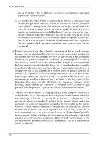 Recursos Did‡cticos
68
que se precipitan todos los elementos que han ido configurando una nueva
etapa social, pol’tica o cultural.
d) Los estudios hist—ricos priman los an‡lisis de los cambios y suelen descuidar
los estudios que tratan sobre los factores de continuidad. Por ello sorprende
ver el rebrote de ideolog’as sociales, costumbres o litigios, por ejemplo, Žtni-
cos o de car‡cter econ—micos que parec’an olvidados. Incluso en aconteci-
mientos tan paradigm‡ticos como la Revoluci—n Francesa, por ejemplo, pode-
mos encontrar motivaciones y elementos que son un claro fruto de un rebrote
de elementos tradicionales que, sin embargo, impulsan la propia Revoluci—n.
Por ello, es preciso incorporar elementos hist—ricos que consideren y ejempli-
fiquen la pervivencia del pasado en sociedades que, aparentemente, ya han
roto con Žl.
4¼ Estudios que versen sobre la explicaci—n multicausal de los hechos del pasado.
Los conceptos de causalidad hist—rica son complejos y no concitan siempre una
unanimidad entre los historiadores. Por ello, es conveniente elegir contenidos
hist—ricos que permitan comprobar la dificultad y la complejidad a la hora de
determinar las causas de los acontecimientos. Por ejemplo, un primer paso ser‡
la distinci—n entre intencionalidad de los agentes y causalidad en la explicaci—n
de un hecho, elementos que son independientes y casi nunca coincidentes. La
comprensi—n por los adolescentes de la Historia como un proceso continuo de
cambio, a lo largo de lo cual se ha configurado nuestro modo de vida actual,
implica que tienen que aprender a hacer preguntas sobre las causas que
provocaron los cambios y tambiŽn sobre los factores que los evitaron o los
retrasaron. Pero, para entender plenamente las causas de cualquier hecho
hist—rico, tienen tambiŽn que ÒaprenderÓ a preguntar sobre los motivos que
pudieron tener las personas o grupos sociales para actuar como lo hicieron.
5¼ Trabajos que dejen patente la complejidad que tiene cualquier fen—meno o
acontecimiento social. Este aspecto posee un gran valor educativo en la medida
que contribuye a despejar y combatir el mecanicismo, el dogmatismo o la
emisi—n de juicios precipitados. El estudio de la Historia permite, mejor que
cualquier otra disciplina acadŽmica, comprobar la complejidad de los hechos
humanos. Es m‡s formativo entender la formulaci—n de un problema que conocer
su resultado sin saber como se ha llegado a Žste. Por lo tanto, el estudio de
momentos sociales en la que se incorporan diversas variables en la configuraci—n
de un escenario social, y analizar lo complicado de las acciones y pasos que
explican un acontecimiento o un proceso, deben ser motivos de estudio. Y ello
con la pretensi—n de introducir la idea de ÒcomplejidadÓ que es el denominador
comœn de lo social.
 