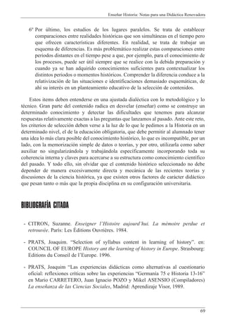 Ense–ar Historia: Notas para una Did‡ctica Renovadora
69
6¼ Por œltimo, los estudios de los lugares paralelos. Se trata de establecer
comparaciones entre realidades hist—ricas que son simult‡neas en el tiempo pero
que ofrecen caracter’sticas diferentes. En realidad, se trata de trabajar un
esquema de diferencias. Es m‡s problem‡tico realizar estas comparaciones entre
periodos distantes en el tiempo pese a que, por ejemplo, para el conocimiento de
los procesos, puede ser œtil siempre que se realice con la debida preparaci—n y
cuando ya se han adquirido conocimientos suficientes para contextualizar los
distintos periodos o momentos hist—ricos. Comprender la diferencia conduce a la
relativizaci—n de las situaciones e identificaciones demasiado esquem‡ticas, de
ah’ su interŽs en un planteamiento educativo de la selecci—n de contenidos.
Estos items deben entenderse en una ajustada dialŽctica con lo metodol—gico y lo
tŽcnico. Gran parte del contenido radica en desvelar (ense–ar) como se construye un
determinado conocimiento y detectar las dificultades que tenemos para alcanzar
respuestas relativamente exactas a las preguntas que lanzamos al pasado. Ante este reto,
los criterios de selecci—n deben verse a la luz de lo que le pedimos a la Historia en un
determinado nivel, el de la educaci—n obligatoria, que debe permitir al alumnado tener
una idea lo m‡s clara posible del conocimiento hist—rico, lo que es incompatible, por un
lado, con la memorizaci—n simple de datos o teor’as, y por otro, utilizarla como saber
auxiliar no singulariz‡ndola y trabaj‡ndola espec’ficamente incorporando toda su
coherencia interna y claves para acercarse a su estructura como conocimiento cient’fico
del pasado. Y todo ello, sin olvidar que el contenido hist—rico seleccionado no debe
depender de manera excesivamente directa y mec‡nica de las recientes teor’as y
discusiones de la ciencia hist—rica, ya que existen otros factores de car‡cter did‡ctico
que pesan tanto o m‡s que la propia disciplina en su configuraci—n universitaria.
BIBLIOGRAFÍA CITADA
- CITRON, Suzanne. Enseigner lÕHistoire aujourdÕhui. La mŽmoire perdue et
retrouvŽe. Par’s: Les ƒditions Ouvri•res. 1984.
- PRATS, Joaquim. ÒSelection of syllabus content in learning of historyÓ. en:
COUNCIL OF EUROPE History ant the learning of history in Europe. Strasbourg:
Editions du Conseil de lÕEurope. 1996.
- PRATS, Joaquim ÒLas experiencias did‡cticas como alternativas al cuestionario
oficial: reflexiones cr’ticas sobre las experiencias ÒGerman’a 75 e Historia 13-16Ó
en Mario CARRETERO, Juan Ignacio POZO y Mikel ASENSIO (Compiladores)
La ense–anza de las Ciencias Sociales, Madrid: Aprendizaje Visor, 1989.
 